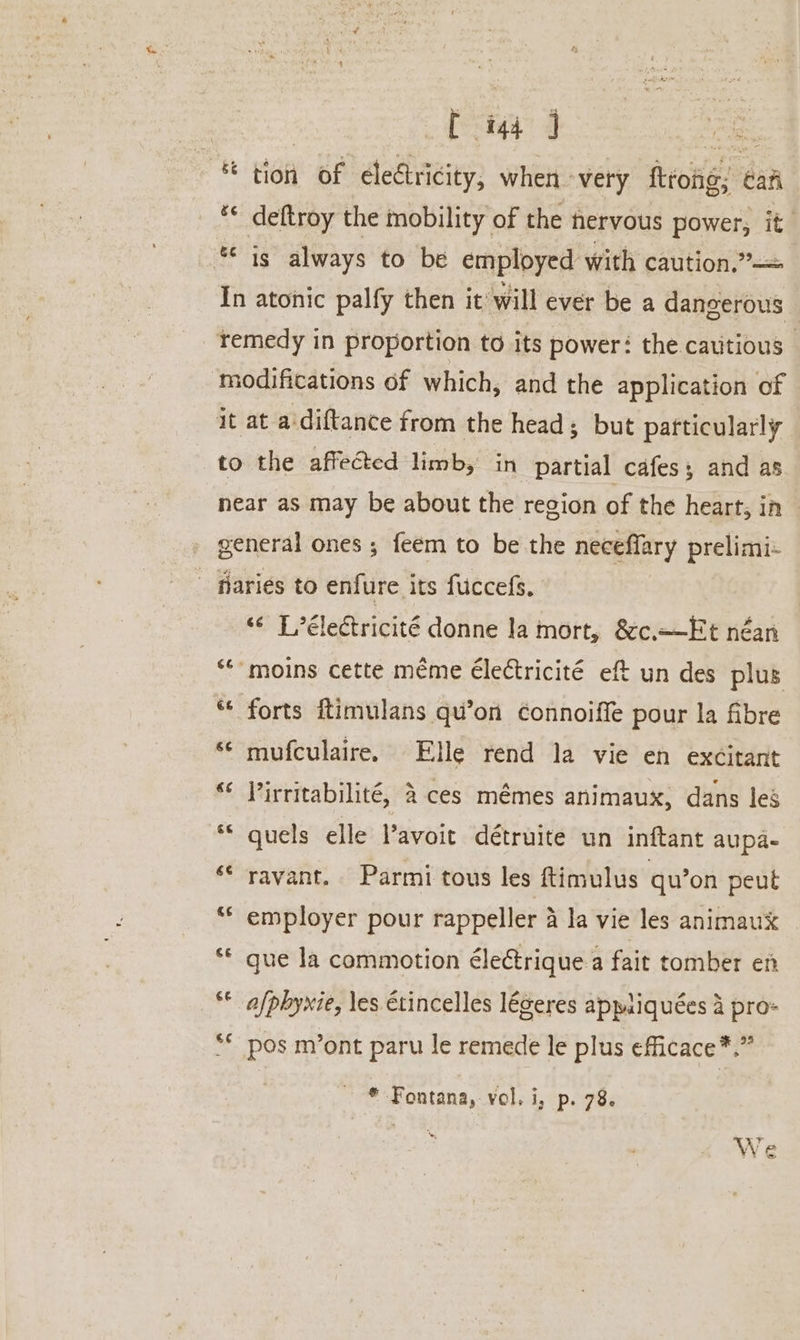 | [ ig ] er * tion of electricity, when - very ftrong; caf ** deftroy the mobility of the nervous power, it *&lt; is always to be employed with caution.”—= In atonic palfy then it will ever be a dangerous | _. ¥emedy in proportion to its power: the cautious - modifications of which, and the application of it at a'diftance from the head; but particularly to the affected limb, in partial cafes; and as near as may be about the region of the heart, in general ones ; feem to be the neceffary prelimi- - fiariés to enfure its fuccefs. ‘¢ Lélectricité donne la mort, &amp;c—Et néan “moins cette meme Electricité eft un des plus ** forts ftimulans qu’on connoiffe pour la fibre ‘© mufculaire. Elle rend la vie en excitant “¢ J’irritabilité, &amp; ces mémes animaux, dans les guels elle Vavoit détruite un inftant aupa- ‘© ravant. Parmi tous les ftimulus qu’on peut ** employer pour rappeller 4 la vie les animaux ¢ rv gue la commotion électrique.a fait tomber en € nr afphyxie, les Etincelles légeres appiiquées a pro- ** pos m’ont paru le remede le plus efficace*.” * Fontana, vel. i, p. 78. We