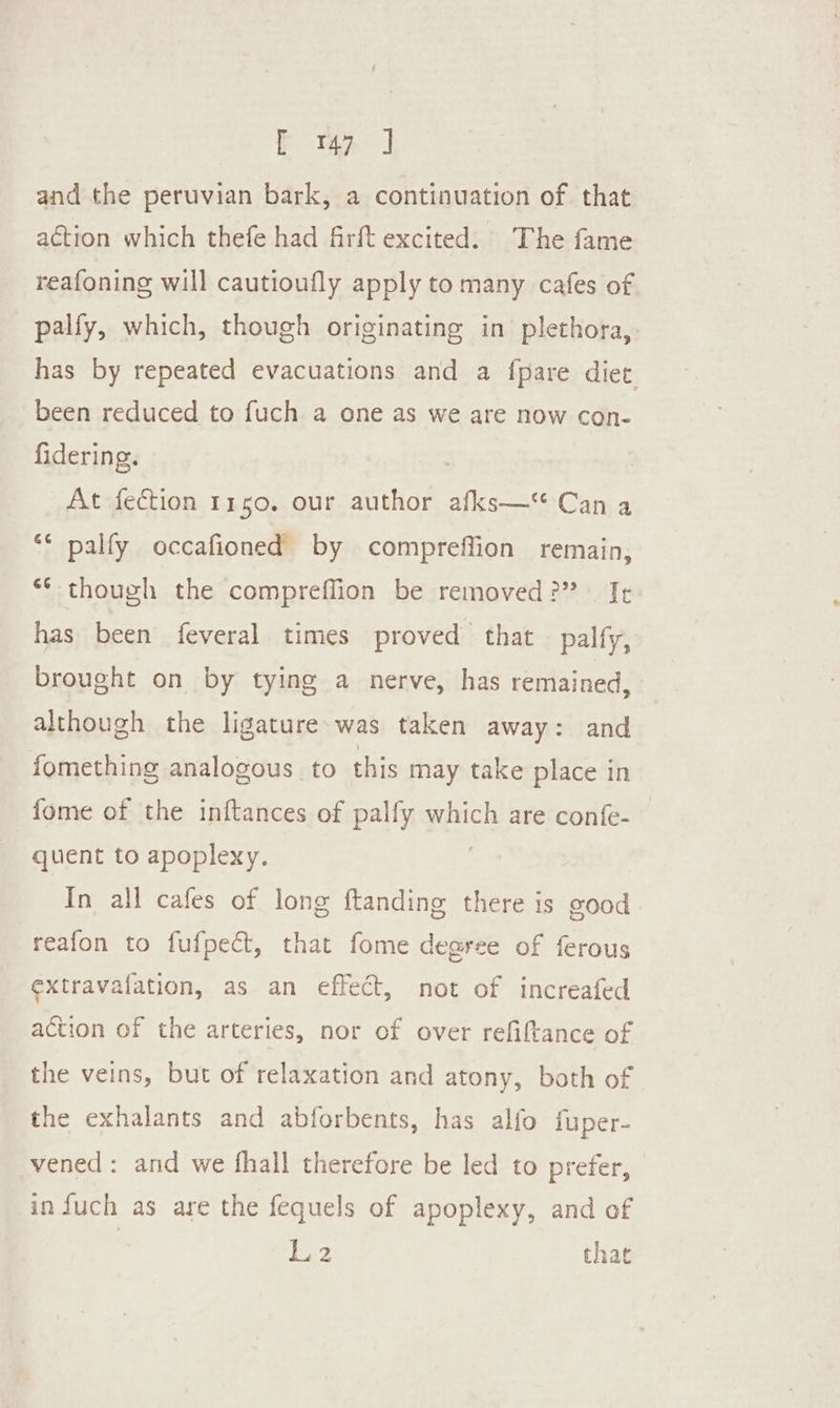 and the peruvian bark, a continuation of that action which thefe had firft excited. The fame reafoning will cautioufly apply to many cafes of. palfy, which, though originating in plethora, has by repeated evacuations and a fpare diet. been reduced to fuch a one as we are now con- fidering. At fection 1150. our author afks—“ Can a “ palfy occafioned by compreffion remain, ** though the compreffion be removed?” Ie has been feveral times proved that palfy, brought on by tying a nerve, has remained, although the ligature-was taken away: and fomething analogous to this may take place in fome of the inftances of palfy which are confe- quent to apoplexy. ; In all cafes of long ftanding there is good reafon to fufpect, that fome degree of ferous extravafation, as an effect, not of increafed action of the arteries, nor of over refiftance of the veins, but of relaxation and atony, both of the exhalants and abforbents, has alfo fuper- vened : and we fhall therefore be led to prefer, in fuch as are the fequels of apoplexy, and of | 12 that