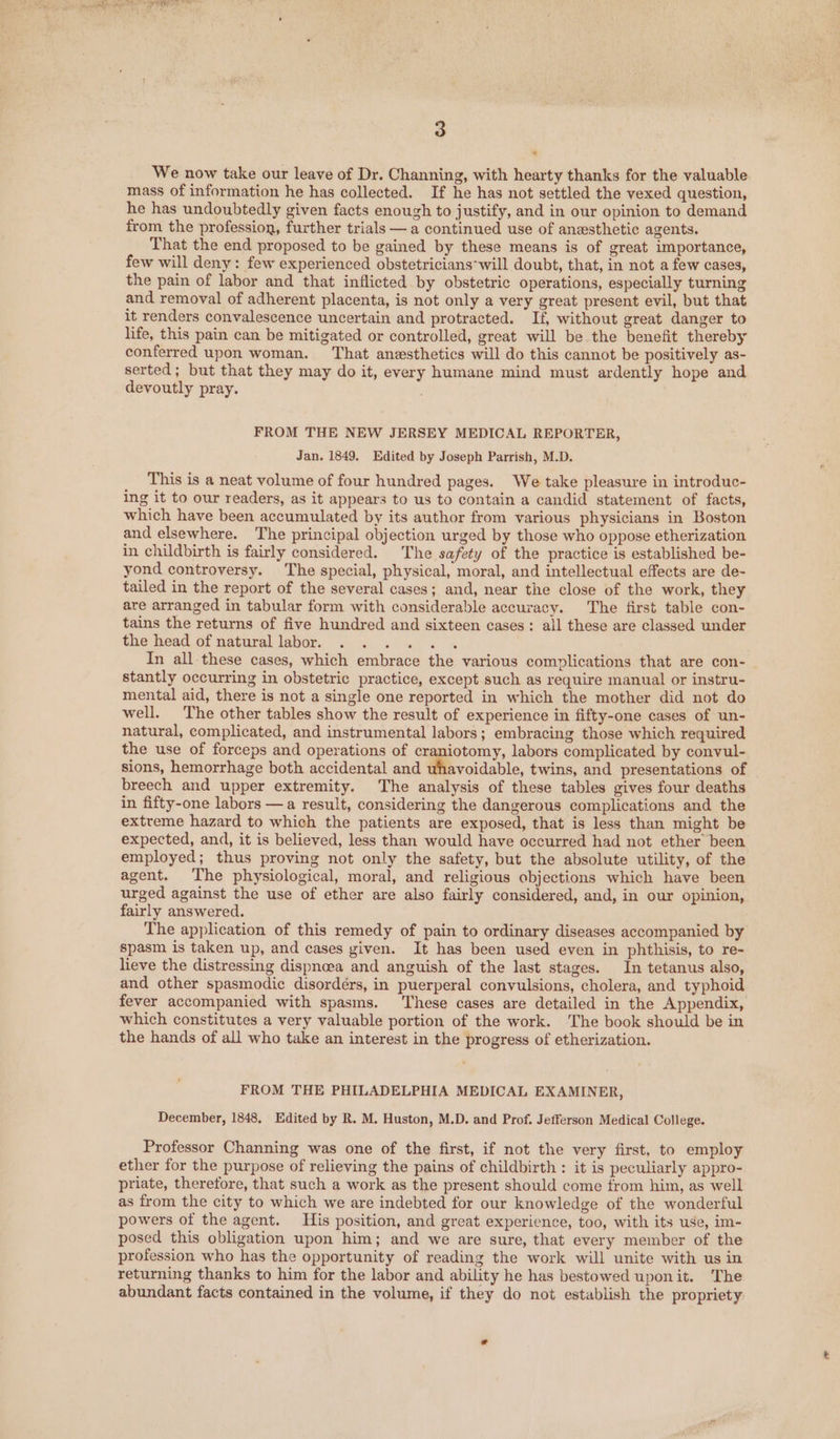 + We now take our leave of Dr. Channing, with hearty thanks for the valuable mass of information he has collected. If he has not settled the vexed question, he has undoubtedly given facts enough to justify, and in our opinion to demand from the profession, further trials — a continued use of anesthetic agents. That the end proposed to be gained by these means is of great importance, few will deny: few experienced obstetricians ‘will doubt, that, in not a few cases, the pain of labor and that inflicted by obstetric operations, especially turning and removal of adherent placenta, is not only a very great present evil, but that it renders convalescence uncertain and protracted. If, without great danger to life, this pain can be mitigated or controlled, great will be the benefit thereby conferred upon woman. That anesthetics will do this cannot be positively as- serted; but that they may do it, every humane mind must ardently hope and devoutly pray. FROM THE NEW JERSEY MEDICAL REPORTER, Jan. 1849. Edited by Joseph Parrish, M.D. This is a neat volume of four hundred pages. We take pleasure in introduc- ing it to our readers, as it appears to us to contain a candid statement of facts, which have been accumulated by its author from various physicians in Boston and elsewhere. The principal objection urged by those who oppose etherization in childbirth is fairly considered. The safety of the practice is established be- yond controversy. The special, physical, moral, and intellectual effects are de- tailed in the report of the several cases; and, near the close of the work, they are arranged in tabular form with considerable accuracy. The first table con- tains the returns of five hundred and sixteen cases: all these are classed under the head of natural labor. Ph ee | In all these cases, which embrace the various complications that are con- stantly occurring in obstetric practice, except such as require manual or instru- mental aid, there is not a single one reported in which the mother did not do well. The other tables show the result of experience in fifty-one cases of un- natural, complicated, and instrumental labors; embracing those which required the use of forceps and operations of craniotomy, labors complicated by convul- sions, hemorrhage both accidental and whavoidable, twins, and presentations of breech and upper extremity. The analysis of these tables gives four deaths in fifty-one labors —a result, considering the dangerous complications and the extreme hazard to which the patients are exposed, that is less than might be expected, and, it is believed, less than would have occurred had not ether been employed; thus proving not only the safety, but the absolute utility, of the agent. The physiological, moral, and religious objections which have been urged against the use of ether are also fairly considered, and, in our opinion, fairly answered. The application of this remedy of pain to ordinary diseases accompanied by spasm is taken up, and cases given. It has been used even in phthisis, to re- lieve the distressing dispnoea and anguish of the last stages. In tetanus also, and other spasmodic disordérs, in puerperal convulsions, cholera, and typhoid fever accompanied with spasms. These cases are detailed in the Appendix, which constitutes a very valuable portion of the work. The book should be in the hands of all who take an interest in the progress of etherization. FROM THE PHILADELPHIA MEDICAL EXAMINER, December, 1848, Edited by R. M. Huston, M.D. and Prof. Jefferson Medical College. Professor Channing was one of the first, if not the very first, to employ ether for the purpose of relieving the pains of childbirth : it is peculiarly appro- priate, therefore, that such a work as the present should come from him, as well as from the city to which we are indebted for our knowledge of the wonderful powers of the agent. His position, and great experience, too, with its use, im- posed this obligation upon him; and we are sure, that every member of the profession who has the opportunity of reading the work will unite with us in returning thanks to him for the labor and ability he has bestowed uponit. The abundant facts contained in the volume, if they do not establish the propriety