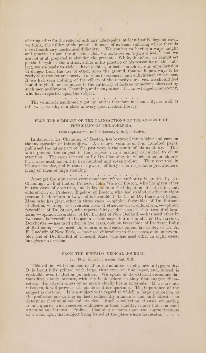 of using ether for the relief of ordinary labor-pains, at least justify, beyond cavil, we think, the utility of the practice in cases of extreme suffering where there 1s no extraordinary mechanical difficulty. We confess to having always taught and practised upon the doctrine, that ‘“ meddlesome midwifery is bad ;” and we are not at all prepared to abandon the precept. While, therefore, we cannot yet go the length of the author, either in his practice or his reasoning on this sub- ject, we are ready to yield — have yielded, in fact —much of our apprehension of danger from the use of ether, upon the ground, that we hope always to be ready to surrender preconceived notions to extensive and enlightened experience. If we had seen nothing of the effects of the remedy ourselves, we should feel bound to yield our prejudices to the authority of facts so numerous, observed by such men as Simpson, Channing, and many others of acknowledged competency, who have reported upon the subject. The volume is handsomely got up, and is therefore mechanically, as well as otherwise, worthy of a place in every good medical library. FROM THE SUMMARY OF THE TRANSACTIONS OF THE COLLEGE OF PHYSICIANS OF PHILADELPHIA, From September 6, 1848, to January 2, 1849, inclusive. In America, Dr. Channing, of Boston, has bestowed much labor and care on the investigation of this subject. An octavo volume of four hundred pages, published the latter part of the past year, is the result of his assiduity. ‘This work presents the subject to the profession in a manner calculated to claim attention. The cases referred to by Dr. Channing, in which ether or chloro- form were used, amount to five hundred and seventy-four. They occurred in his own practice, and in that of upwards of forty other respectable practitioners, many of them of high standing. Amongst the numerous correspondents whose authority is quoted by Dr. Channing, we find that of Professor John Ware of Boston, who has given ether in two cases of obstetrics, and is favorable to the inhalation of both ether and chloroform ; of Professor Bigelow of Boston, who had exhibited ether in eight cases and chloroform in two, and is favorable to both; of Dr. Pierson of Salem, Mass. who has given ether in three cases, — opinion favorable; of Dr. Putnam of Boston, who reports seventeen cases of ether, seven of chloroform, — opinion favorable; of Dr. Storer, who reports thirty-eight cases of ether, two of chloro- form, — opinion favorable; of Dr. Bartlett of New Bedford, — has used ether in two cases, is favorable to its use in certain cases, but not in all; of Dr. Jarvis of Dorchester, — has used ether in five cases, opinion favorable ; of Professor Roby of Baltimore, — has used chloroform in one case, opinion favorable; of Dr. A. K. Goodwin of New York, — has used chloroform in three cases, opinion favora- ble; and of Dr. Bartlett of Concord, Mass. who has used ether in eight cases, but gives no decision. FROM THE BUFFALO MEDICAL JOURNAL, Jan. 1849. Edited by Austin Flint, M.D. This volume will commend itself to the admirers of elegance in typography. It is beautifully printed with large, clear type, on fine paper, and, indeed, is creditable even to Boston publishers. We speak of its external recommenda- tions first, simply because, with the book before us, they first suggest them- selves. Its attractiveness by no means chiefly lies in externals. If we are not mistaken, it will prove as acceptable as it is opportune. ‘The importance of the subject is obvious. It is a subject with regard to which a large proportion of the profession are waiting for facts sufficiently numerous and authenticated to determine their opinions and practice. Such a collection of cases, emanating from a quarter which secures confidence in their validity, cannot but command attention and interest. Professor Channing remarks upon the appropriateness of a work upon that subject being issued at the place where he resides. .