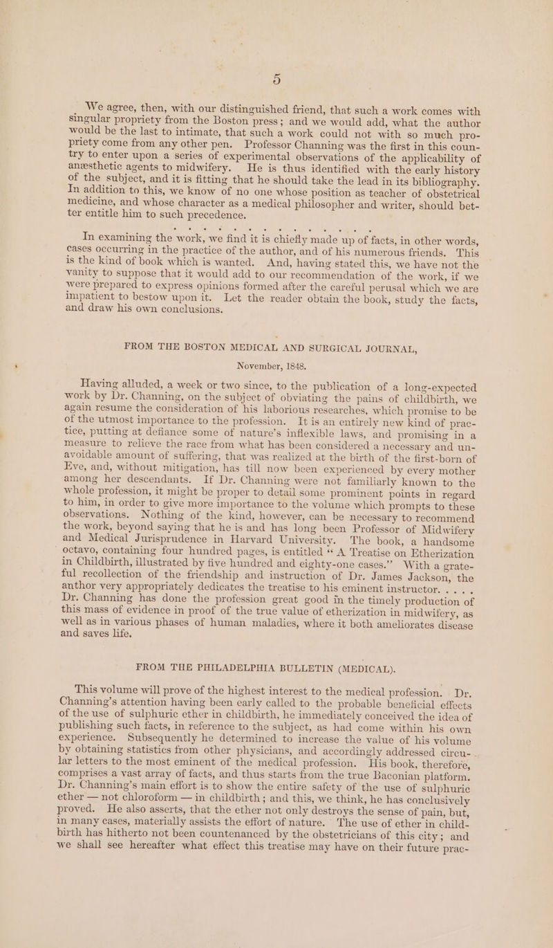 We agree, then, with our distinguished friend, that such a work comes with singular propriety from the Boston press; and we would add, what the author would be the last to intimate, that such a work could not with so much pro- priety come from any other pen. Professor Channing was the first in this coun- try to enter upon a series of experimental observations of the applicability of anesthetic agents to midwifery. He is thus identified with the early history of the subject, and it is fitting that he should take the lead in its bibliography. In addition to this, we know of no one whose position as teacher of obstetrical medicine, and whose character as a medical philosopher and writer, should bet- ter entitle him to such precedence. In examining the work, we find it is chiefly made up of facts, in other words, cases occurring in the practice of the author, and of his numerous friends. This is the kind of book which is wanted. And, having stated this, we have not the vanity to suppose that it would add to our recommendation of the work, if we were prepared to express opinions formed after the careful perusal which we are impatient to bestow upon it. Let the reader obtain the book, study the facts, and draw his own conclusions. FROM THE BOSTON MEDICAL AND SURGICAL JOURNAL, November, 1848. Having alluded, a week or two since, to the publication of a long-expected work by Dr. Channing, on the subject of obviating the pains of childbirth, we again resume the consideration of his laborious researches, which promise to be of the utmost importance to the profession. It is an entirely new kind of prac- tice, putting at defiance some of nature’s inflexible laws, and promising in a measure to relieve the race from what has been considered a necessary and un- avoidable amount of suffering, that was realized at the birth of the first-born of Eve, and, without mitigation, has till now been experienced by every mother among her descendants. If Dr. Channing were not familiarly known to the whole profession, it might be proper to detail some prominent points in regard to him, in order to give more importance to the volume which prompts to these observations. N othing of the kind, however, can be necessary to recommend the work, beyond saying that he is and has long been Professor of Midwifery and Medical Jurisprudence in Harvard University. The book, a handsome _ octavo, containing four hundred pages, is entitled “« A Treatise on Etherization in Childbirth, illustrated by five hundred and eighty-one cases.” With a grate- ful recollection of the friendship and instruction of Dr. James Jackson, the anthor very appropriately dedicates the treatise to his eminent instructor. ... . Dr. Channing has done the profession great good in the timely production of this mass of evidence in proof of the true value of etherization in midwifery, as well as in various phases of human maladies, where it both ameliorates disease and saves life. FROM THE PHILADELPHIA BULLETIN (MEDICAL). This volume will prove of the highest interest to the medical profession. Dr. Channing’s attention having been early called to the probable beneficial effects of the use of sulphuric ether in childbirth, he immediately conceived the idea of publishing such facts, in reference to the subject, as had come within his own experience. Subsequently he determined to increase the value of his volume by obtaining statistics from other physicians, and accordingly addressed circu- . lar letters to the most eminent of the medical profession. His book, therefore, comprises a vast array of facts, and thus starts from the true Baconian platform. Dr. Channing’s main effort is to show the entire safety of the use of sulphuric ether — not chloroform — in childbirth; and this, we think, he has conclusively proved. He also asserts, that the ether not only destroys the sense of pain, but, in many cases, materially assists the effort of nature. The use of ether in child- birth has hitherto not been countenanced by the obstetricians of this city; and we shall see hereafter what effect this treatise may have on their future prac-