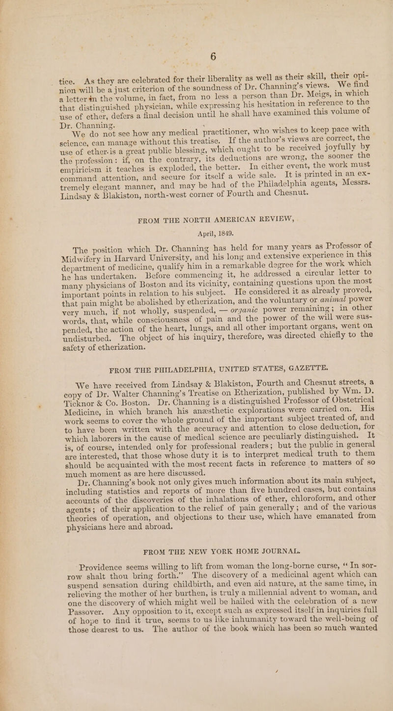 nion will be a just criterion of the soundness of Dr. Channing’s views. We find a letter n the volume, in fact, from no less a person than Dr. Meigs, in which that distinguished physician, while expressing his hesitation in reference to the use of ether, defers a final decision until he shall have examined this volume of Dr. Channing. d We do not see how any medical practitioner, who wishes to keep pace with — science, can manage without this treatise. If the author’s views are correct, the use of ether-is a great public blessing, which ought to be received joyfully by the profession: if, on the contrary, its deductions are wrong, the sooner the empiricism it teaches is exploded, the better. In either event, the work must command attention, and secure for itself a wide sale. It is printed in an ex- tremely elegant manner, and may be had of the Philadelphia agents, Messrs. Lindsay &amp; Blakiston, north-west corner of Fourth and Chesnut. FROM THE NORTH AMERICAN REVIEW, April, 1849. The position which Dr. Channing has held for many years as Professor of Midwifery in Harvard University, and his long and extensive experience in this department of medicine, qualify him in a remarkable degree for the work which he has undertaken. Before commencing it, he addressed a circular letter to many physicians of Boston and its vicinity, containing questions upon the most important points in relation to his subject. He considered it as already proved, that pain might be abolished by etherization, and the voluntary or animal power very much, if not wholly, suspended, — organic power remaining; in other words, that, while consciousness of pain and the power of the will were sus- pended, the action of the heart, lungs, and all other important organs, went on undisturbed. The object of his inquiry, therefore, was directed chiefly to the safety of etherization. FROM THE PHILADELPHIA, UNITED STATES, GAZETTE. We have received from Lindsay &amp; Blakiston, Fourth and Chesnut streets, a copy of Dr. Walter Channing’s Treatise on Etherization, published by Wm. D. Ticknor &amp; Co. Boston. Dr. Channing is a distinguished Professor of Obstetrical Medicine, in which branch his anesthetic explorations were carried on. His work seems to cover the whole ground of the important subject treated of, and to have been written with the accuracy and attention to close deduction, for which laborers in the cause of medical science are peculiarly distinguished. It is, of course, intended only for professional readers; but the public in general are interested, that those whose duty it is to interpret medical truth to them should be acquainted with the most recent facts in reference to matters of so much moment as are here discussed. | | Dr. Channing’s book not only gives much information about its main subject, including statistics and reports of more than five hundred cases, but contains accounts of the discoveries of the inhalations of ether, chloroform, and other agents; of their application to the relief of pain generally; and of the various theories of operation, and objections to their use, which have emanated from physicians here and abroad. FROM THE NEW YORK HOME JOURNAL. ‘Providence seems willing to lift from woman the long-borne curse, ‘ In sor- row shalt thou bring forth.” The discovery of a medicinal agent which can suspend sensation during childbirth, and even aid nature, at the same time, in relieving the mother of her burthen, is truly a millennial advent to woman, and one the discovery of which might well be hailed with the celebration of a new Passover. Any opposition to it, except such as expressed itself in inquiries full of hope to find it true, seems to us like inhumanity toward the well-being of those dearest to us. The author of the book which has been so much wanted