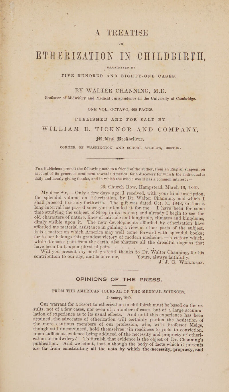 A TREATISE ON ILLUSTRATED BY FIVE HUNDRED AND EIGHTY-ONE CASES. BY WALTER CHANNING, M.D. Professor of Midwifery and Medical Jurisprudence in the University at Cambridge. ONE VOL. OCTAVO, 400 PAGES. PUBLISHED AND FOR SALE) BY W LOAM: DY TLCKNORwAND COMPANY, HAevdical Wooksellers, CORNER OF WASHINGTON AND SCHOOL STREETS, BOSTON. THE Publishers present the following note to a friend of the author, from an English surgeon, on account of its generous sentiment towards America, for a discovery for which the individual is daily and hourly giving thanks, and in which the whole world has a common interest : — ; 25, Church Row, Hampstead, March 16, 1849. My dear Sir, — Only a few days ago, I received, with your kind inscription, the splendid volume on Etherization, by Dr. Walter Channing, and which I shall proceed to.study forthwith. The gift was dated Oct. 31, 1848, so that a long interval has passed since you intended it for me. I have been for some time studying the subject of Sleep in its extent; and already I begin to see the old characters.of nature, lines of latitude and longitude, climates and kingdoms, dimly visible upon it. The new developments afforded by etherization have afforded me material assistance in gaining a view of other parts of the subject. It is a matter on which America may well come forward with splendid books; for to her belongs this grandest victory of modern medicine, —a victory which, while it chases pain from the earth, also shatters all the dreadful dogmas that Daye Neon. out upon phycical pam.” “1. 29. ee. Will you present my most grateful thanks to Dr. Walter Channing, for his contribution to our age, and believe me, Yours, always faithfully, J. J. G. Wixrson. OPINIONS OF THE PRESS. FROM THE AMERICAN JOURNAL OF THE MEDICAL SCIENCES, January, 1849. Our warrant for a resort to etherization in childbirth must be based on the re- sults, not of a few cases, nor even of a number of cases, but of a large accumu- lation of experience as to its usual effects. And until this experience has been attained, the advocates of etherization will certainly pardon the hesitation of the more cautious members of our profession, who, with Professor Meigs, though still unconvinced, hold themselves “in readiness to yield to conviction, upon sufficient evidence being adduced of the necessity and propriety of etheri- zation in midwifery.” To furnish that evidence is the object of Dr. Channing’s publication. And we admit, that, although the body of facts which it presents are far from constituting all the data by which the necessity, propriety, and