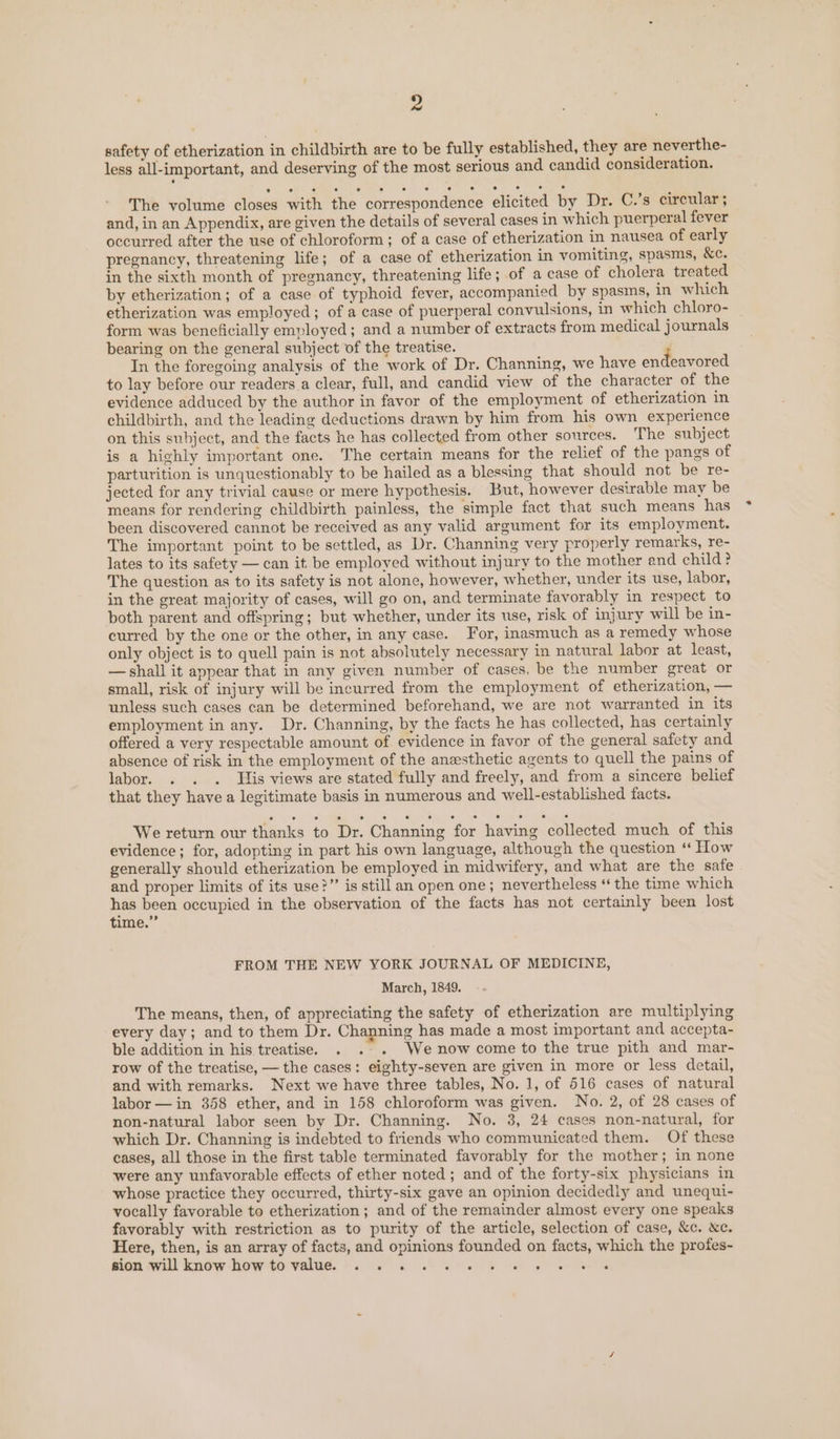 2 safety of etherization in childbirth are to be fully established, they are neverthe- less all-important, and deserving of the most serious and candid consideration. The volume closes with the correspondence elicited by Dr. C.’s circular; and, in an Appendix, are given the details of several cases in which puerperal fever occurred after the use of chloroform ; of a case of etherization in nausea of early pregnancy, threatening life; of a case of etherization in vomiting, spasms, &amp;c. in the sixth month of pregnancy, threatening life; of a case of cholera treated by etherization; of a case of typhoid fever, accompanied by spasms, In which etherization was employed; of a case of puerperal convulsions, in which chloro- | form was beneficially employed; and a number of extracts from medical j ournals bearing on the general subject of the treatise. In the foregoing analysis of the work of Dr. Channing, we have endeavored to lay before our readers a clear, full, and candid view of the character of the evidence adduced by the author in favor of the employment of etherization in childbirth, and the leading deductions drawn by him from his own experience on this subject, and the facts he has collected from other sources. The subject is a highly important one. The certain means for the relief of the pangs of parturition is unquestionably to be hailed as a blessing that should not be re- jected for any trivial cause or mere hypothesis. But, however desirable may be means for rendering childbirth painless, the simple fact that such means has been discovered cannot be received as any valid argument for its employment. The important point to be settled, as Dr. Channing very properly remarks, re- lates to its safety — can it be employed without injury to the mother and child? The question as to its safety is not alone, however, whether, under its use, labor, in the great majority of cases, will go on, and terminate favorably in respect to both parent and offspring; but whether, under its use, risk of injury will be in- curred by the one or the other, in any case. For, inasmuch as a remedy whose only object is to quell pain is not absolutely necessary in natural labor at least, — shall it appear that in any given number of cases, be the number great or small, risk of injury will be incurred from the employment of etherization, — unless such cases can be determined beforehand, we are not warranted in its employment in any. Dr. Channing, by the facts he has collected, has certainly offered a very respectable amount of evidence in favor of the general safety and absence of risk in the employment of the anesthetic agents to quell the pains of labor. . . . His views are stated fully and freely, and from a sincere belief that they have a legitimate basis in numerous and well-established facts. We return our thanks to Dr. Channing for having collected much of this evidence; for, adopting in part his own language, although the question “* How generally should etherization be employed in midwifery, and what are the sate and proper limits of its use?” is still an open one; nevertheless “ the time which has been occupied in the observation of the facts has not certainly been lost time.” FROM THE NEW YORK JOURNAL OF MEDICINE, March, 1849. The means, then, of appreciating the safety of etherization are multiplying every day; and to them Dr. Channing has made a most important and accepta- ble addition in his treatise. . . . Wenow come to the true pith and mar- row of the treatise, — the cases: eighty-seven are given in more or less detail, and with remarks. Next we have three tables, No. 1, of 516 cases of natural labor — in 358 ether, and in 158 chloroform was given. No. 2, of 28 cases of non-natural labor seen by Dr. Channing. No. 3, 24 cases non-natural, for which Dr. Channing is indebted to friends who communicated them. Of these cases, all those in the first table terminated favorably for the mother; in none were any unfavorable effects of ether noted; and of the forty-six physicians in whose practice they occurred, thirty-six gave an opinion decidedly and unequi- vocally favorable to etherization; and of the remainder almost every one speaks favorably with restriction as to purity of the article, selection of case, &amp;c. xc. Here, then, is an array of facts, and opinions founded on facts, which the profes-