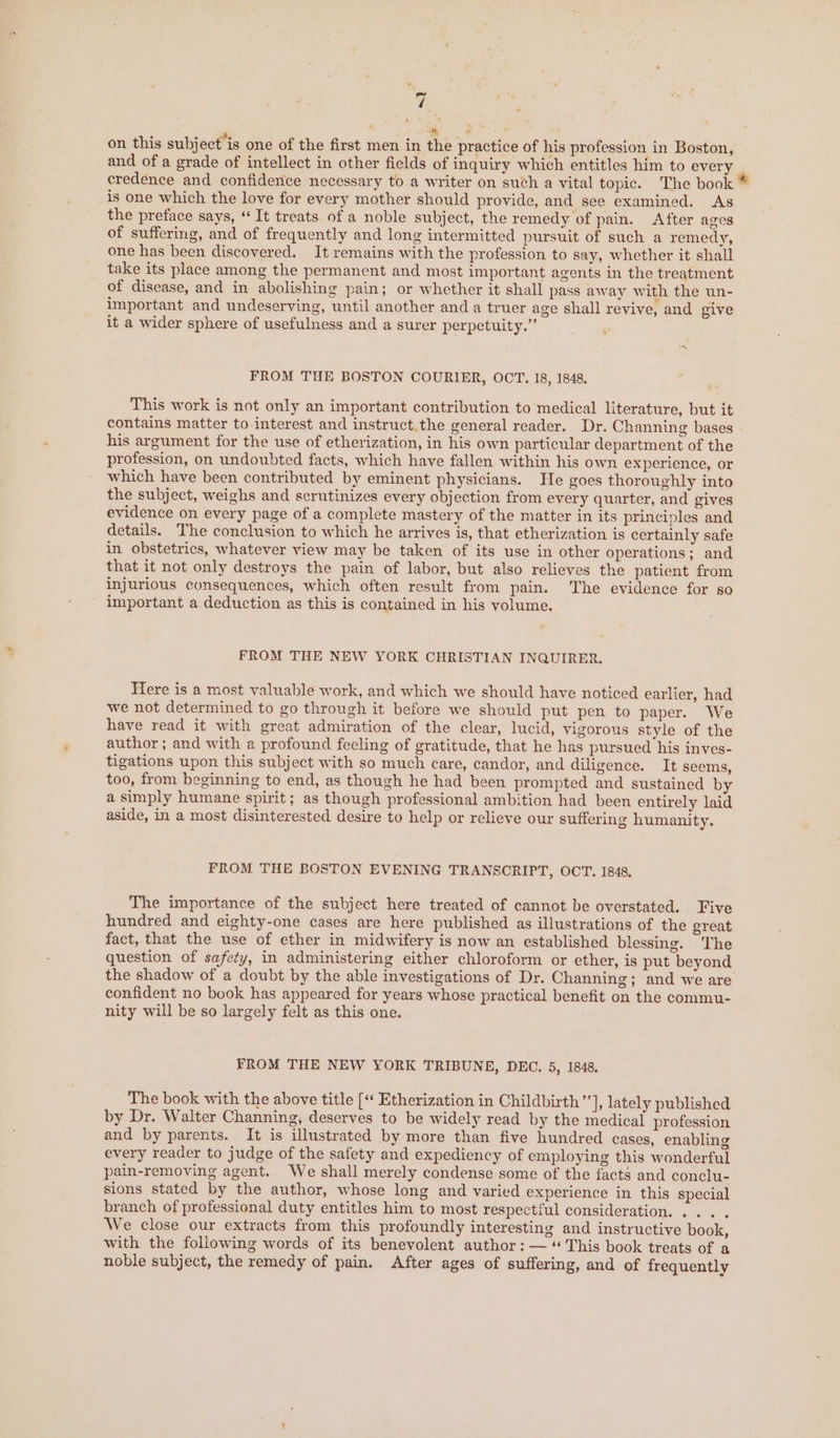 ' er gs on this subj ect'is one of the first men in the practice of his profession in Boston, and of a grade of intellect in other fields of inquiry which entitles him to every credence and confidence necessary to a writer on such a vital topic. The book * is one which the love for every mother should provide, and see examined. As the preface says, “It treats of a noble subject, the remedy of pain. After ages of suffering, and of frequently and long intermitted pursuit of such a remedy, one has been discovered. It remains with the profession to say, whether it shall take its place among the permanent and most important agents in the treatment of disease, and in abolishing pain; or whether it shall pass away with the un- important and undeserving, until another and a truer age shall revive, and give it a wider sphere of usefulness and a surer perpetuity.” > FROM THE BOSTON COURIER, OCT. 18, 1848. This work is not only an important contribution to medical literature, but it contains matter to interest and instruct.the general reader. Dr. Channing bases his argument for the use of etherization, in his own particular department of the profession, on undoubted facts, which have fallen within his own experience, or which have been contributed by eminent physicians. He goes thoroughly into the subject, weighs and scrutinizes every objection from every quarter, and gives evidence on every page of a complete mastery of the matter in its principles and details. The conclusion to which he arrives is, that etherization is certainly safe in obstetrics, whatever view may be taken of its use in other operations; and that it not only destroys the pain of labor, but also relieves the patient from injurious consequences, which often result from pain. The evidence for so - important a deduction as this is contained in his volume. FROM THE NEW YORK CHRISTIAN INQUIRER. Here is a most valuable work, and which we should have noticed earlier, had we not determined to go through it before we should put pen to paper. We have read it with great admiration of the clear, lucid, vigorous style of the author ; and with a profound feeling of gratitude, that he has pursued his inves- tigations upon this subject with so much care, candor, and diligence. It seems, too, from beginning to end, as though he had been prompted and sustained by a simply humane spirit; as though professional ambition had been entirely laid aside, in a most disinterested desire to help or relieve our suffering humanity. FROM THE BOSTON EVENING TRANSCRIPT, OCT. 1848, The importance of the subject here treated of cannot be overstated. Five hundred and eighty-one cases are here published as illustrations of the great fact, that the use of ether in midwifery is now an established blessing. The question of safety, in administering either chloroform or ether, is put beyond the shadow of a doubt by the able investigations of Dr. Channing; and we are confident no book has appeared for years whose practical benefit on the commu-  nity will be so largely felt as this one. FROM THE NEW YORK TRIBUNE, DEC. 5, 1848. The book with the above title [«« Etherization in Childbirth ”*], lately published by Dr. Walter Channing, deserves to be widely read by the medical profession and by parents. It is illustrated by more than five hundred cases, enabling every reader to judge of the safety and expediency of employing this wonderful pain-removing agent. We shall merely condense some of the facts and conclu- sions stated by the author, whose long and varied experience in this special branch of professional duty entitles him to most respectful consideration. ... . We close our extracts from this profoundly interesting and instructive book, with the following words of its benevolent author: — “This book treats of a noble subject, the remedy of pain. After ages of suffering, and of frequently
