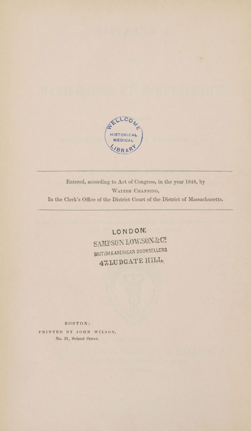 HISTORICAL MEDICAL Entered, according to Act of Congress, in the year 1848, by WALTER CHANNING, In the Clerk’s Office of the District Court of the District of Massachusetts. LONDON. SAMPSON LOW. SON&amp;Ce BRITISH &amp; AMER! CAN BOOKSELLERS 47, LUDGATE HILL. BOSTON: PRINTED BY JOHN WILSON, No. 21, School Street.