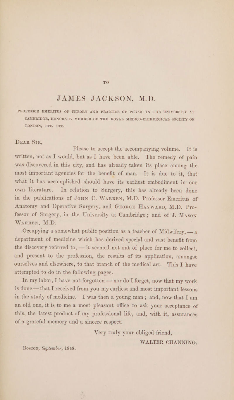 TO JAMES JACKSON, M.D. PROFESSOR EMERITUS OF THEORY AND PRACTICE OF PHYSIC IN THE UNIVERSITY AT CAMBRIDGE, HONORARY MEMBER OF THE ROYAL MEDICO-CHIRURGICAL SOCIETY OF LONDON, ETC. ETC. DeEaR Sir, Please to accept the accompanying volume. It is written, not as I would, but as I have been able. The remedy of pain was discovered in this city, and has already taken its place among the most important agencies for the benefit of man. It is due to it, that what it has accomplished should have its earliest embodiment in our own literature. In relation to Surgery, this has already been done in the publications of Joun C. Warren, M.D. Professor Emeritus of Anatomy and Operative Surgery, and Grorcr Haywarp, M.D. Pro- fessor of Surgery, in the University at Cambridge; and of J. Mason Warren, M.D. } Occupying a somewhat public position as a teacher of Midwifery, —a department of medicine which has derived special and vast benefit from the discovery referred to, — it seemed not out of place for me to collect, and present to the profession, the results of its application, amongst ourselves and elsewhere, to that branch of the medical art. This I have attempted to do in the following pages. In my labor, I have not forgotten — nor do I forget, now that my work is done — that I received from you my earliest and most important lessons in the study of medicine. I was then a young man; and, now that I am an old one, it is to me a most pleasant office to ask your acceptance of this, the latest product of my professional life, and, with it, assurances of a grateful memory and a sincere respect. Very truly your obliged friend, WALTER CHANNING. Boston, September, 1848.