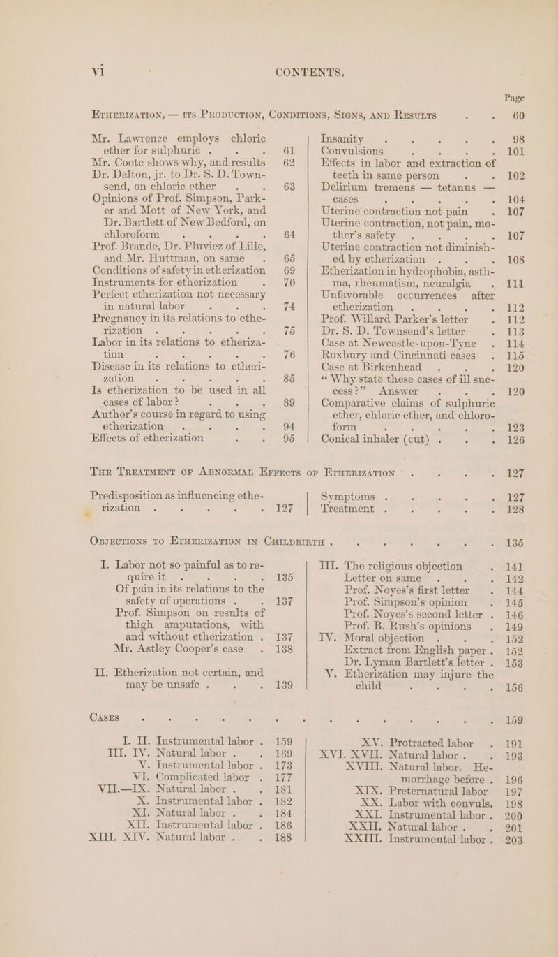 vl Mr. Lawrence employs chloric ether for sulphuric . : Mr. Coote shows why, and results Dr. Dalton, jr. to Dr. 8. D. Town- send, on chloric ether Opinions of Prof. Simpson, Park- er and Mott of New York, and Dr. Bartlett of New Bedford, on chloroform ; Prof. Brande, Dr. Pines of Lille, and Mr. Huttman, on same Conditions of safety in etherization Instruments for etherization Perfect etherization not ald in natural labor Pregnancy in its relations to ethe- rization A Labor in its relations ‘6 eihicnre tion Disease in ies eas to eee: zation. Is etherization as be eae in ail cases of labor ? Author’s course in regard fo: using etherization A ; Effects of Oiennenen ; ; 61 62 63 94 95 Insanity Convulsions Effects in labor and extraction of teeth in same person : Delirium tremens — tetanus — cases Uterine contraction not pain Uterine contraction, not pain, mo- ther’s safety , Uterine contraction not diminish- ed by etherization Etherization in hydr ophobia, asth- ma, rheumatism, neuralgia Unfavorable occurrences etherization . Prof. Willard Parker’s letter Dr. 8. D. Townsend’s letter Case at Newcastle-upon-Tyne Roxbury and Cincinnati cases Case at Birkenhead «Why state these cases of ill suc- cess?’? Answer Comparative claims of sulphuric ether, chloric i as and chloro- form Conical inhaler (cut) . after Predisposition as influencing ethe- rization 127 Symptoms Treatment I. Labor not so painful as to re- quire it Of pain in its relations to the safety of operations . ; Prof. Simpson on results of thigh amputations, with and without etherization . Mr. Astley Cooper’s case II. Etherization not certain, and may be unsafe . , CASES I. II. Instrumental labor . Ill. IV. Natural labor . V. Instrumental labor . VI. Complicated labor VIL.—IX. Natural labor . X. Instrumental labor . XI. Natural labor . XII. Instrumental labor . KIT. XIV. Natural labors. 135 137 137 138 139 159 169 173 wal 181 182 184 186 188 III. The religious objection Letter on same . Prof. Noyes’s first letter Prof. Simpson’s opinion Prof. Noyes’s second letter . Prof. B. Rush’s ar IV. Moral objection Extract from English paper . Dr. Lyman Bartlett’s letter : Y. Etherization may injure the child XV. AVI XVIII. Protracted labor Natural labor . ;: Natural labor. He- morrhage before . Preternatural labor Labor with convuls. Instrumental labor . Natural labor . Instrumental labor . XIX. ». ©. XXiI, XXII. XXII.