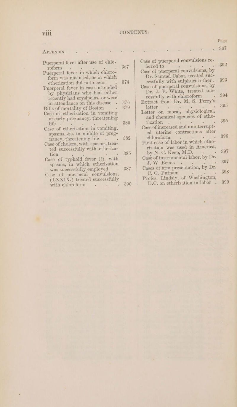 viil APPENDIX Puerperal fever after use of chlo- roform . . ° . ° Puerperal fever in which chloro- form was not used, or in which etherization did not occur Puerperal fever in cases attended by physicians who had either recently had erysipelas, or were in attendance on this disease Bills of mortality of Boston Case of etherization in vomiting of early pregnancy, threatening life *. : : : : : Case of etherization in vomiting, spasms, &amp;c. in middle of preg- nancy, threatening life Case of cholera, with spasms, trea- ted successfully with etheriza- tion . 5 : : : Case of typhoid fever (2), with spasms, in which etherization was successfully employed Case of puerperal convulsions, (LXXIX.) treated successfully with chloroform : 5 367 374 376 379 380 380 390 Case of puerperal convulsions re- ferred to : : : : Case of puerperal convulsions, by Dr. Samuel Cabot, treated suc- cessfully with sulphuric ether . Case of puerperal convulsions, by Dr. J. P. White, treated suc- cessfully with chloroform ° Extract from Dr. M. 8. Perry’s letter : : : : . Letter on moral, physiological, and chemical agencies of ethe- rization . ‘ : ‘ : Case of increased and uninterrupt- ed uterine contractions after First case of labor in which ethe- rization was used in America, by N. C. Keep, M.D. “ : Case of instrumental labor, by Dr. J. W. Bemis. : : ‘ Cases of arm presentation, by Dr. Cc. G. Putnam ‘ ; : Profes. Lindsly, of Washington, D.C. on etherization in labor Page