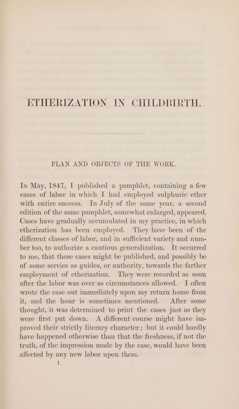 ETHERIZATION IN CHILDBIRTH. PLAN AND OBJECTS OF THE WORK. In May, 1847, I published a pamphlet, containing a few cases of labor in which I had employed sulphuric ether with entire success. In July of the same year, a second edition of the same pamphlet, somewhat enlarged, appeared. Cases have gradually accumulated in my practice, in which etherization has been employed. ‘They have been of the different classes of labor, and in sufficient variety and num- ber too, to authorize a cautious generalization. It occurred to me, that these cases might be published, and possibly be of some service as guides, or authority, towards the farther employment of etherization. ‘They were recorded as soon after the labor was over as circumstances allowed. I often wrote the case out immediately upon my return home from it, and the hour is sometimes mentioned. After some thought, it was determined to print the cases just as they were first put down. A different course might have im- proved their strictly literary character; but it could hardly have happened otherwise than that the freshness, if not the truth, of the impression made by the case, would have been affected by any new labor upon them.