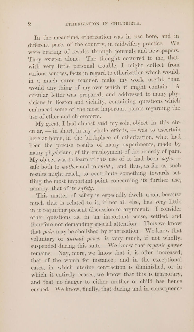 In the meantime, etherization was in use here, and in different parts of the country, in midwifery practice. We were hearing of results through journals and newspapers. They existed alone. The thought occurred to me, that, with very little personal trouble, I might collect from various sources, facts in regard to etherization which would, in a much surer manner, make my work useful, than would any thing of my own which it might contain. A circular letter was prepared, and addressed to many phy- sicians in Boston and vicinity, containing questions which embraced some of the most important points regarding the use of ether and chloroform. My great, I had almost said my sole, object in this cir- cular, — in short, in my whole efforts, — was to ascertain here at home, in the birthplace of etherization, what had been the precise results of many experiments, made by many physicians, of the employment of the remedy of pain. My object was to learn if this use of it had been safe, — sate both to mother and to child ; and thus, as far as such results might reach, to contribute something towards set- tling the most important point concerning its further use, namely, that of its safety. This matter of safety is especially dwelt upon, because much that is related to it, if not all else, has very little in it requiring present discussion or argument. I consider other questions as, im an important sense, settled, and therefore not demanding special attention. ‘Thus we know that pain may be abolished by etherization. We know that voluntary or animal power is very much, if not wholly, suspended during this state. We know that organic power remains. Nay, more, we know that it is often increased, that of the womb for instance; and in the exceptional cases, in which uterine contraction is diminished, or in . which it entirely ceases, we know that this is temporary, and that no danger to either mother or child has hence ensued. We know, finally, that during and in consequence