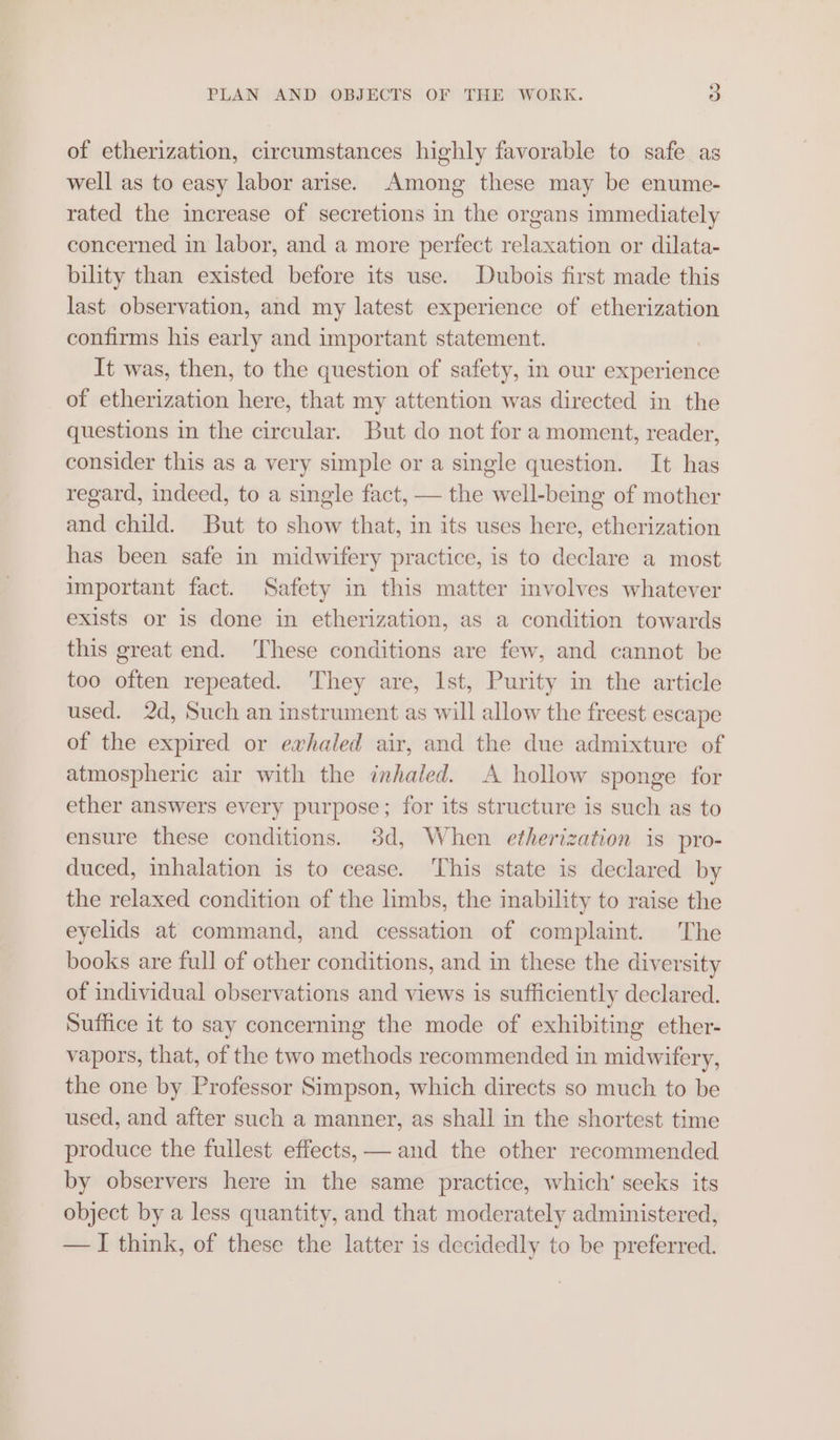 of etherization, circumstances highly favorable to safe. as well as to easy labor arise. Among these may be enume- rated the increase of secretions in the organs immediately concerned in labor, and a more perfect relaxation or dilata- bility than existed before its use. Dubois first made this last observation, and my latest experience of etherization confirms his early and important statement. It was, then, to the question of safety, in our experience of etherization here, that my attention was directed in the questions in the circular. But do not for a moment, reader, consider this as a very simple or a single question. It has regard, indeed, to a single fact, — the well-being of mother and child. But to show that, in its uses here, etherization has been safe in midwifery practice, is to declare a most important fact. Safety in this matter involves whatever exists or is done in etherization, as a condition towards this great end. These conditions are few, and cannot be too often repeated. They are, Ist, Purity in the article used. 2d, Such an instrument as will allow the freest escape of the expired or exhaled air, and the due admixture of atmospheric air with the inhaled. A hollow sponge for ether answers every purpose; for its structure is such as to ensure these conditions. 3d, When etherization is pro- duced, inhalation is to cease. This state is declared by the relaxed condition of the limbs, the inability to raise the eyelids at command, and cessation of complaint. The books are full of other conditions, and in these the diversity of individual observations and views is sufficiently declared. Suffice it to say concerning the mode of exhibiting ether- vapors, that, of the two methods recommended in midwifery, the one by Professor Simpson, which directs so much to be used, and after such a manner, as shall in the shortest time produce the fullest effects, — and the other recommended by observers here in the same practice, which’ seeks its object by a less quantity, and that moderately administered, — I think, of these the latter is decidedly to be preferred.