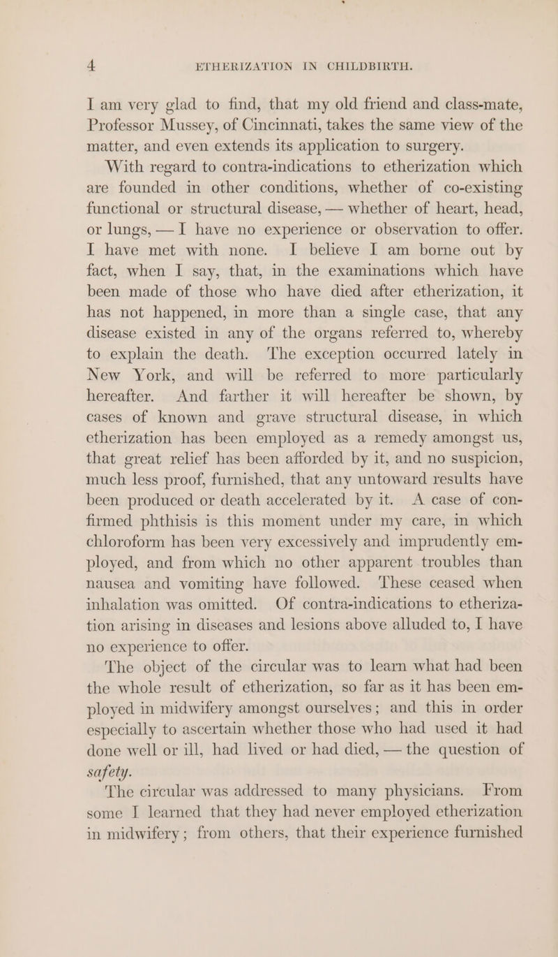 I am very glad to find, that my old friend and class-mate, Professor Mussey, of Cincinnati, takes the same view of the matter, and even extends its application to surgery. With regard to contra-indications to etherization which are founded in other conditions, whether of co-existing functional or structural disease, — whether of heart, head, or lungs, —I have no experience or observation to offer. I have met with none. I believe I am borne out by fact, when I say, that, in the examinations which have been made of those who have died after etherization, it has not happened, in more than a single case, that any disease existed in any of the organs referred to, whereby to explain the death. The exception occurred lately in New York, and will be referred to more: particularly hereafter. And farther it will hereafter be shown, by cases of known and grave structural disease, in which etherization has been employed as a remedy amongst us, that great relief has been afforded by it, and no suspicion, much less proof, furnished, that any untoward results have been produced or death accelerated by it. A case of con- firmed phthisis is this moment under my care, in which chloroform has been very excessively and imprudently em- ployed, and from which no other apparent troubles than nausea and vomiting have followed. ‘These ceased when inhalation was omitted. Of contra-indications to etheriza- tion arising in diseases and lesions above alluded to, I have no experience to offer. The object of the circular was to learn what had been the whole result of etherization, so far as it has been em- ployed in midwifery amongst ourselves; and this in order especially to ascertain whether those who had used it had done well or ill, had lived or had died, — the question of safety. The circular was addressed to many physicians. From some I learned that they had never employed etherization in midwifery; from others, that their experience furnished