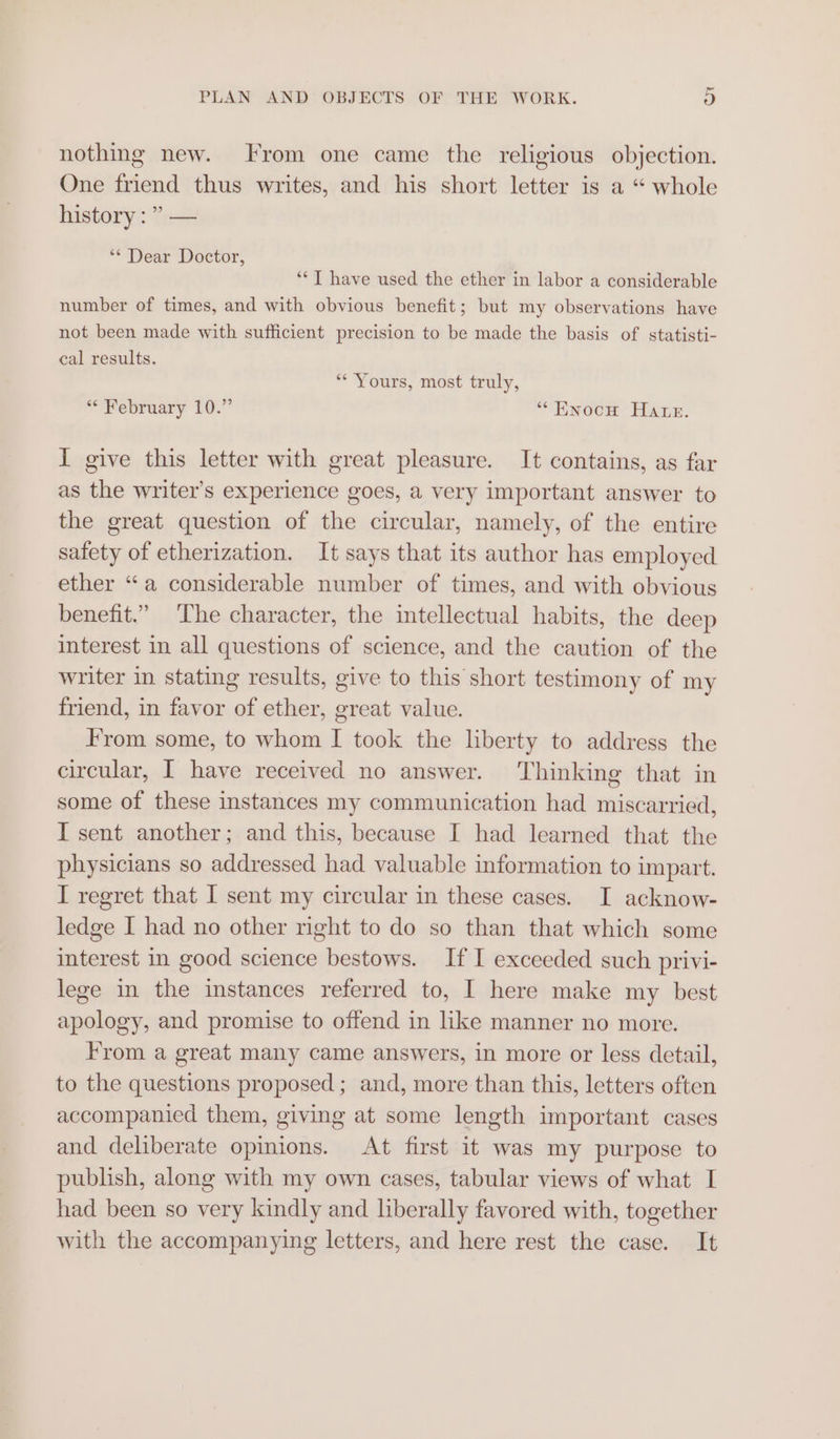 nothing new. From one came the religious objection. One friend thus writes, and his short letter is a “ whole history :” — ‘* Dear Doctor, ‘*T have used the ether in labor a considerable number of times, and with obvious benefit; but my observations have not been made with sufficient precision to be made the basis of statisti- cal results. ‘“* Yours, most truly, “* February 10.” “ENnocH Hane. I give this letter with great pleasure. It contains, as far as the writer's experience goes, a very important answer to the great question of the circular, namely, of the entire safety of etherization. It says that its author has employed ether “a considerable number of times, and with obvious benefit.” ‘The character, the intellectual habits, the deep interest in all questions of science, and the caution of the writer in stating results, give to this short testimony of my friend, in favor of ether, great value. From some, to whom I took the liberty to address the circular, I have received no answer. ‘Thinking that in some of these instances my communication had miscarried, I sent another; and this, because I had learned that the physicians so addressed had valuable information to impart. I regret that I sent my circular in these cases. I acknow- ledge I had no other right to do so than that which some interest in good science bestows. If I exceeded such privi- lege in the instances referred to, I here make my best apology, and promise to offend in like manner no more. From a great many came answers, in more or less detail, to the questions proposed; and, more than this, letters often accompanied them, giving at some length important cases and deliberate opinions. At first it was my purpose to publish, along with my own cases, tabular views of what I had been so very kindly and liberally favored with, together with the accompanying letters, and here rest the case. It