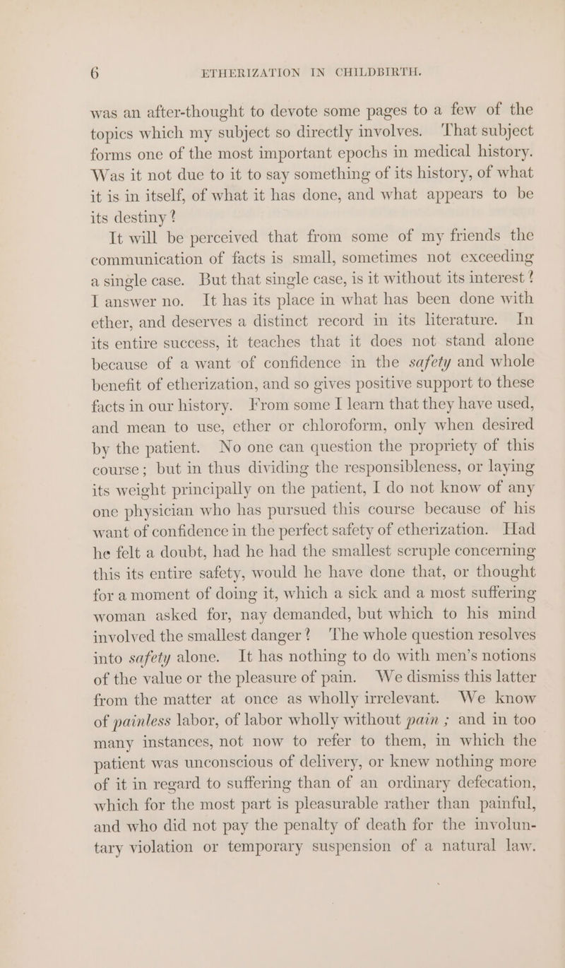 was an after-thought to devote some pages to a few of the topics which my subject so directly involves. ‘That subject forms one of the most important epochs in medical history. Was it not due to it to say something of its history, of what it is in itself, of what it has done, and what appears to be its destiny ? It will be perceived that from some of my friends the communication of facts is small, sometimes not exceeding a single case. But that single case, is it without its interest ! ? L answer no. It has its place in what has been done with ether, and deserves a distinct record in its literature. In its entire success, it teaches that it does not stand alone because of a want ‘of confidence in the safety and whole benefit of etherization, and so gives positive support to these facts in our history. From some I learn that they have used, and mean to use, ether or chloroform, only when desired by the patient. No one can question the propriety of this course; but in thus dividing the responsibleness, or laying its weight principally on the patient, I do not know of any one physician who has pursued this course because of his want of confidence in the perfect safety of etherization. Had he felt a doubt, had he had the smallest scruple concerning this its entire safety, would he have done that, or thought for amoment of doing it, which a sick and a most suffering woman asked for, nay demanded, but which to his mind involved the smallest danger? ‘The whole question resolves into safety alone. It has nothing to do with men’s notions of the value or the pleasure of pain. We dismiss this latter from the matter at once as wholly irrelevant. We know of painless labor, of labor wholly without pain ; and in too many instances, not now to refer to them, in which the patient was unconscious of delivery, or knew nothing more of it in regard to suffering than of an ordinary defecation, which for the most part is pleasurable rather than painful, and who did not pay the penalty of death for the involun- tary violation or temporary suspension of a natural law.