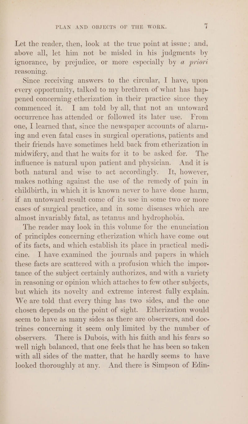 Let the reader, then, look at the true point at issue; and, above all, let him not be misled in his judgments by ignorance, by prejudice, or more especially by a priori reasoning. Since receiving answers to the circular, I have, upon every opportunity, talked to my brethren of what has hap- pened concerning etherization in their practice since they commenced it. I am told by all, that not an untoward occurrence has attended or followed its later use. From one, I learned that, since the newspaper accounts of alarm- ing and even fatal cases in surgical operations, patients and their friends have sometimes held back from etherization in midwifery, and that he waits for it to be asked for. The influence is natural upon patient and physician. And it is both natural and wise to act accordingly. It, however, makes nothing against the use of the remedy of pain in childbirth, in which it is known never to have done harm, if an untoward result come of its use in some two or more cases of surgical practice, and in some diseases which are almost invariably fatal, as tetanus and hydrophobia. The reader may look in this volume for the enunciation of principles concerning etherization which have come out of its facts, and which establish its place in practical medi- cine. I have examined the journals and papers in which these facts are scattered with a profusion which the impor- tance of the subject certainly authorizes, and with a variety in reasoning or opinion which attaches to few other subjects, but which its novelty and extreme interest fully explain. We are told that every thing has two sides, and the one chosen depends on the point of sight. Etherization would seem to have as many sides as there are observers, and doc- trines concerning it seem only limited by the number of observers. ‘There is Dubois, with his faith and his fears so well nigh balanced, that one feels that he has been so taken with all sides of the matter, that he hardly seems to have looked thoroughly at any. And there is Simpson of Kdin-