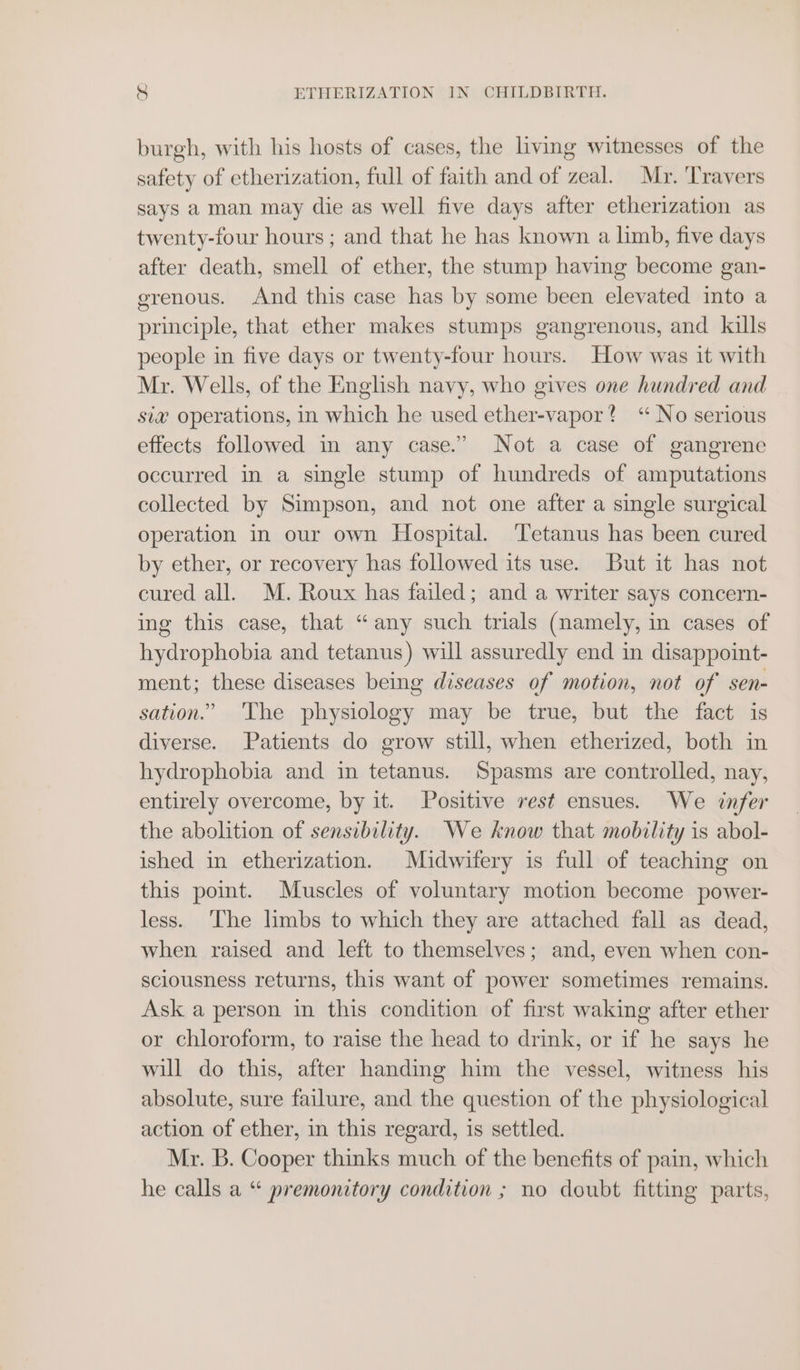 burgh, with his hosts of cases, the living witnesses of the safety of etherization, full of faith and of zeal. Mr. ‘Travers says a man may die as well five days after etherization as twenty-four hours; and that he has known a limb, five days after death, smell of ether, the stump having become gan- erenous. And this case has by some been elevated into a principle, that ether makes stumps gangrenous, and kills people in five days or twenty-four hours. How was it with Mr. Wells, of the English navy, who gives one hundred and sia operations, in which he used ether-vapor? “No serious effects followed in any case.” Not a case of gangrene occurred in a single stump of hundreds of amputations collected by Simpson, and not one after a single surgical operation in our own Hospital. ‘Tetanus has been cured by ether, or recovery has followed its use. But it has not cured all. M. Roux has failed; and a writer says concern- ing this case, that “any such trials (namely, in cases of hydrophobia and tetanus) will assuredly end in disappoint- ment; these diseases being diseases of motion, not of sen- sation.” The physiology may be true, but the fact is diverse. Patients do grow still, when etherized, both in hydrophobia and in tetanus. Spasms are controlled, nay, entirely overcome, by it. Positive rest ensues. We infer the abolition of sensibility. We know that mobility is abol- ished in etherization. Midwifery is full of teaching on this point. Muscles of voluntary motion become power- less. The limbs to which they are attached fall as dead, when raised and left to themselves; and, even when con- sciousness returns, this want of power sometimes remains. Ask a person in this condition of first waking after ether or chloroform, to raise the head to drink, or if he says he will do this, after handing him the vessel, witness his absolute, sure failure, and the question of the physiological action of ether, in this regard, is settled. Mr. B. Cooper thinks much of the benefits of pain, which he calls a “ premonitory condition ; no doubt fitting parts,