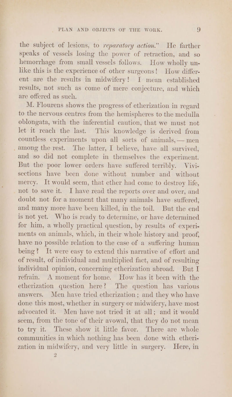 the subject of lesions, to reparatory action.” He farther speaks of vessels losing the power of retraction, and so hemorrhage from small vessels follows. How wholly un- like this is the experience of other surgeons! How differ- ent are the results in midwifery! I mean established results, not such as come of mere conjecture, and which are offered as such. M. Flourens shows the progress of etherization in regard to the nervous centres from the hemispheres to the medulla oblongata, with the inferential caution, that we must not let it reach the last. This knowledge is derived from countless experiments upon all sorts of animals, — men . among the rest. The latter, I believe, have all survived, and so did not complete in themselves the experiment. But the poor lower orders have suffered terribly. Vivi- sections have been done without number and without mercy. It would seem, that ether had come to destroy life, _not to save it. I have read the reports over and over, and doubt not for a moment that many animals have suffered, and many more have been killed, in the toil. But the end is not yet. Who is ready to determine, or have determined for him, a wholly practical question, by results of experi. ments on animals, which, in their whole history and _ proof, have no possible relation to the case of a suffering human being? It were easy to extend this narrative of effort and of result, of individual and multiplied fact, and of resulting individual opinion, concerning etherization abroad. But I refrain. A moment for home. How has it been with the etherization question here? ‘The question has various answers. Men have tried etherization; and they who have done this most, whether in surgery or midwifery, have most advocated it. Men have not tried it at all; and it would seem, from the tone of their avowal, that they do not mean to try it. These show it little favor. There are whole communities in which nothing has been done with etheri- zation in midwifery, and very little in surgery. Here, in é |