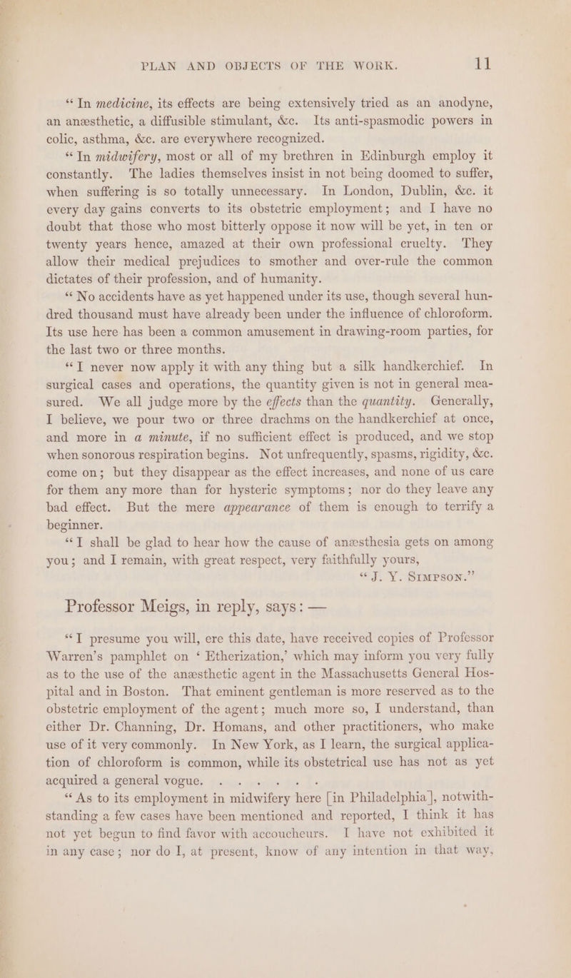 “In medicine, its effects are being extensively tried as an anodyne, an anesthetic, a diffusible stimulant, &c. Its anti-spasmodic powers in colic, asthma, &c. are everywhere recognized. “In midwifery, most or all of my brethren in Edinburgh employ it constantly. The ladies themselves insist in not being doomed to suffer, when suffering is so totally unnecessary. In London, Dublin, &c. it every day gains converts to its obstetric employment; and I have no doubt that those who most bitterly oppose it now will be yet, in ten or twenty years hence, amazed at their own professional cruelty. They allow their medical prejudices to smother and over-rule the common dictates of their profession, and of humanity. ““ No accidents have as yet happened under its use, though several hun- dred thousand must have already been under the influence of chloroform. Its use here has been a common amusement in drawing-room parties, for the last two or three months. *‘T never now apply it with any thing but a silk handkerchief. In surgical cases and operations, the quantity given is not in general mea- sured. We all judge more by the effects than the quantity. Generally, I believe, we pour two or three drachms on the handkerchief at once, and more in a minute, if no sufficient effect is produced, and we stop when sonorous respiration begins. Not unfrequently, spasms, rigidity, &c. come on; but they disappear as the effect increases, and none of us care for them any more than for hysteric symptoms; nor do they leave any bad effect. But the mere appearance of them is enough to terrify a beginner. “J shall be glad to hear how the cause of anesthesia gets on among you; and I remain, with great respect, very faithfully yours, “J. Y. Simpson.” Professor Meigs, in reply, says: — “‘T presume you will, ere this date, have received copies of Professor Warren’s pamphlet on ‘ Etherization,’ which may inform you very fully as to the use of the anesthetic agent in the Massachusetts General Hos- pital and in Boston. That eminent gentleman is more reserved as to the obstetric employment of the agent; much more so, I understand, than either Dr. Channing, Dr. Homans, and other practitioners, who make use of it very commonly. In New York, as I learn, the surgical applica- tion of chloroform is common, while its obstetrical use has not as yet acquired a general vogue. ‘ ‘* As to its employment in nian eae a [in Philadelphia |, notwith- standing a few cases have been mentioned and reported, I think it has not yet begun to find favor with accoucheurs. I have not exhibited it in any case; nor do I, at present, know of any intention in that way,