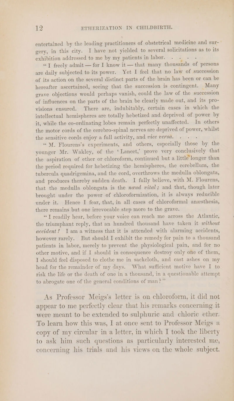 entertained by the leading practitioners of obstetrical medicine and sur- gery, in this city. I have not yielded to several solicitations as to its exhibition addressed to me by my patients in labor. “T freely admit — for I know it — that many eee of persons are daily subjected to its power. Yet I feel that no law of succession of its action on the several distinct parts of the brain has been or can be hereafter ascertained, seeing that the succession is contingent. Many grave objections would perhaps vanish, could the law of the succession of influences on the parts of the brain be clearly made out, and its pro- visions ensured. There are, indubitably, certain cases in which the intellectual hemispheres are totally hebetized and deprived of power by it, while the co-ordinating lobes remain perfectly unaffected. In others the motor cords of the cerebro-spinal nerves are deprived of power, whilst the sensitive cords enjoy a full activity, and vice versa. ‘“M. Flourens’s experiments, and others, especially dikec by the younger Mr. Wakley, of the ‘Lancet,’ prove very conckaainely that the aspiration of ether or chloroform, continued but a little’ longer than the period required for hebetizing the hemispheres, the cerebellum, the tubercula quadrigemina, and the cord, overthrows the medulla oblongata, and produces thereby sudden death. I fully believe, with M. Flourens, that the medulla oblongata is the neud vital; and that, though later brought under the power of chloroformization, it is always reducible under it. Hence I fear, that, in all cases of chloroformal anesthesia, there remains but one irrevocable step more to the grave. “T readily hear, before your voice can reach me across the Atlantic, the triumphant reply, that an hundred thousand have taken it without accident! Jama witness that it is attended with alarming accidents, however rarely. But should I exhibit the remedy for pain to a thousand patients in labor, merely to prevent the physiological pain, and for no other motive, and if I should in consequence destroy only one of them, I should feel disposed to clothe me in sackcloth, and cast ashes on my head for the remainder of my days. What sufficient motive have I to risk the life or the death of one in a thousand, in a questionable attempt to abrogate one of the general conditions of man?” As Professor Meigs’s letter is on chloroform, it did not appear to me perfectly clear that his remarks concerning it were meant to be extended to sulphuric and chloric ether. To learn how this was, I at once sent to Professor Meigs a copy of my circular in a letter, in which I took the liberty to ask him such questions as particularly interested me, concerning his trials and his views on the whole subject.
