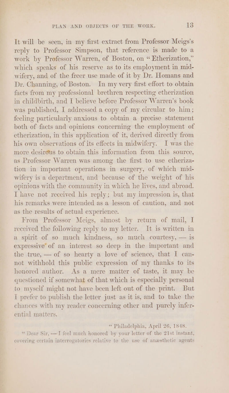 It will be seen, in my first extract from Professor Meigs’s reply to Professor Simpson, that reference is made to a work by Professor Warren, of Boston, on “ Etherization,” which speaks of his reserve as to its employment in mid- wifery, and of the freer use made of it by Dr. Homans and Dr. Channing, of Boston. In my very first effort to obtain facts from my professional brethren respecting etherization in childbirth, and I believe before Professor Warren’s book was published, I addressed a copy of my circular to him; feeling particularly anxious to obtain a precise statement both of facts and opinions concerning the employment of etherization, in this application of it, derived directly from his own observations of its effects in midwifery. I was the more desirous to obtain this information from this source, as Professor Warren was among the first to use etheriza- tion in important operations in surgery, of which mid- wifery is a department, and because of the weight of his opinions with the community in which he lives, and abroad. I have not received his reply; but my impression is, that his remarks were intended as a lesson of caution, and not as the results of actual experience. From Professor Meigs, almost by return of mail, I received the following reply to my letter. It is written in a spirit of so much kindness, so much courtesy, — is expressive’ of an interest so deep in the important and the true, — of so hearty a love of science, that I can- not withhold this public expression of my thanks to its honored author. As a mere matter of taste, it may be questioned if somewhat of that which is especially personal to myself might not have been left out of the print. But I prefer to publish the letter just as it is, and to take the chances with my reader concerning other and purely infer- ential matters. ** Philadelphia, April 26, 1848. ‘“¢ Dear Sir, — I feel much honored by your letter of the 21st instant, covering certain interrogatories relative to the use of anesthetic agents
