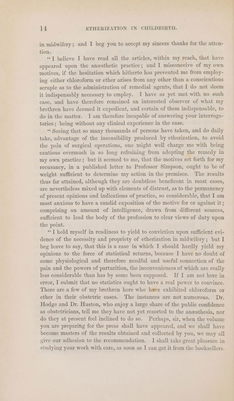in midwifery; and I beg you to accept my sincere thanks for the atten- tion. ‘‘T believe I have read all the articles, within my reach, that have appeared upon the anesthetic practice; and I misconceive of my own motives, if the hesitation which hitherto has prevented me from employ- ing either chloroform or ether arises from any other than a conscientious scruple as to the administration of remedial agents, that I do not deem it indispensably necessary to employ. I have as yet met with no such case, and have therefore remained an interested observer of what my brethren have deemed it expedient, and certain of them indispensable, to do in the matter. I am therefore incapable of answering your interroga- tories ; being without any clinical experience in the case. ‘“‘ Seeing that so many thousands of persons have taken, and do daily take, advantage of the insensibility produced by etherization, to avoid the pain of surgical operations, one might well charge me with being cautious overmuch in so long refraining from adopting the remedy in my own practice; but it seemed to me, that the motives set forth for my recusancy, in a published letter to Professor Simpson, ought to be of weight sufficient to determine my action in the premises. The results thus far attained, although they are doubtless beneficent in most cases, are nevertheless mixed up with elements of distrust, as to the permanency of present opinions and indications of practice, so considerable, that I am most anxious to have a candid exposition of the motive for or against it ; comprising an amount of intelligence, drawn from different sources, sufficient to lead the body of the profession to clear views of duty upon the point. ‘“‘T hold myself in readiness to yield to conviction upon sufficient evi- dence of the necessity and propriety of etherization in midwifery; but I beg leave to say, that this is a case in which I should hardly yield my opinions to the force of statistical returns, because I have no doubt of some physiological and therefore needful and useful connection of the pain and the powers of parturition, the inconveniences of which are really less considerable than has by some been supposed. If I am not here in error, I submit that no statistics ought to have a real power to convince. There are a few of my brethren here who have exhibited chloroform or ether in their obstetric cases. The instances are not numerous. Dr. Hodge and Dr. Huston, who enjoy a large share of the public confidence as obstetricians, tell me they have not yet resorted to the anesthesia, nor do they at present feel inclined to do so. Perhaps, sir, when the volume you are preparing for the press shall have appeared, and we shall have become masters of the results obtained and collected by you, we may all give our adhesion to the recommendation. I shall take great pleasure in studying your work with care, as soon as I can get it from the booksellers.