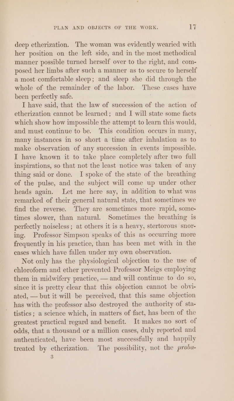 deep etherization. The woman was evidently wearied with her position on the left side, and in the most methodical manner possible turned herself over to the right, and com- posed her limbs after such a manner as to secure to herself a most comfortable sleep; and sleep she did through the whole of the remainder of the labor. These .cases have been perfectly safe. : I have said, that the law of succession of the action of etherization cannot be learned; and I will state some facts which show how impossible the attempt to learn this would, and must continue to be. ‘This condition occurs in many, many instances in so short a time after inhalation as to make observation of any succession in events impossible. I have known it to take place completely after two full inspirations, so that not the least notice was taken of any thing said or done. I spoke of the state of the breathing of the pulse, and the subject will come up under other heads again. Let me here say, in addition to what was remarked of their general natural state, that sometimes we find the reverse. They are sometimes more rapid, some- times slower, than natural. Sometimes the breathing is perfectly noiseless; at others it is a heavy, stertorous snor- ing. Professor Simpson speaks of this as occurring more frequently in his practice, than has been met with in the cases which have fallen under my own observation. Not only has the physiological objection to the use of chloroform and ether prevented Professor Meigs employing them in midwifery practice, — and will continue to do so, since it is pretty clear that this objection cannot be obvi- ated, — but it will be perceived, that this same objection has with the professor also destroyed the authority of sta- tistics; a science which, in matters of fact, has been of the greatest practical regard and benefit. It makes no sort of odds, that a thousand or a million cases, duly reported and authenticated, have been most successfully and happily treated by etherization. ‘The possibility, not the proda- 3