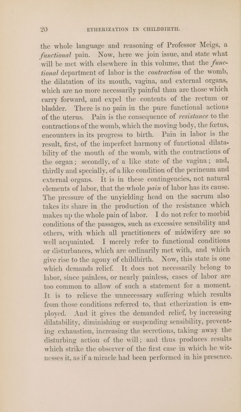 the whole language and reasoning of Professor Meigs, a functional pain. Now, here we join issue, and state what will be met with elsewhere in this volume, that the func- tional department of labor is the contraction of the womb, the dilatation of its mouth, vagina, and external organs, which are no more necessarily painful than are those which carry forward, and expel the contents of the rectum or bladder. ‘There is no pain in the pure functional actions of the uterus. Pain is the consequence of resistance to the contractions of the womb, which the moving body, the foetus, encounters in its progress to birth. Pain in labor is the result, first, of the imperfect harmony of functional dilata- bility of the mouth of the womb, with the contractions of the organ; secondly, of a like state of the vagina; and, thirdly and specially, of a like condition of the perineum and external organs. It is in these contingencies, not natural elements of labor, that the whole pain of labor has its cause. ‘The pressure of the unyielding head on the sacrum also takes its share in the production of the resistance which makes up the whole pain of labor. I do not refer to morbid conditions of the passages, such as excessive sensibility and others, with which all practitioners of midwifery are so well acquainted. I merely refer to functional conditions or disturbances, which are ordinarily met with, and which give rise to the agony of childbirth. Now, this state is one which demands relief. It does not necessarily belong to labor, since painless, or nearly painless, cases of labor are too common to allow of such a statement for a moment. It is to relieve the unnecessary suffering which results from those conditions referred to, that etherization 1s em- ployed. And it gives the demanded relief, by increasing dilatability, diminishing or suspending sensibility, prevent- ing exhaustion, increasing the secretions, taking away the disturbing action of the will; and thus produces results which strike the observer of the first case in which he wit- nesses it, as if a miracle had been performed in his presence.