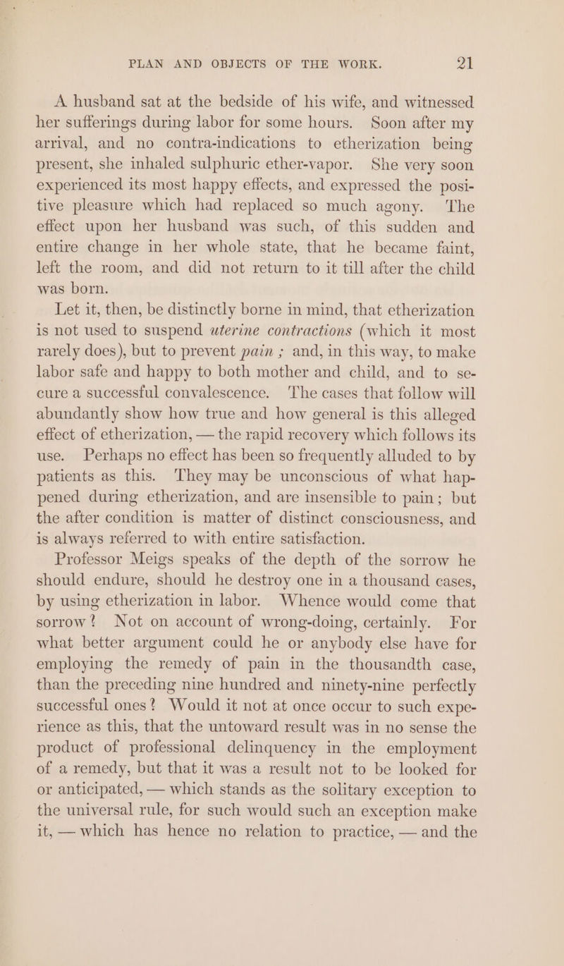 A husband sat at the bedside of his wife, and witnessed her sufferings during labor for some hours. Soon after my arrival, and no contra-indications to etherization being present, she inhaled sulphuric ether-vapor. She very soon experienced its most happy effects, and expressed the posi- tive pleasure which had replaced so much agony. ‘The effect upon her husband was such, of this sudden and entire change in her whole state, that he became faint, left the room, and did not return to it till after the child was born. Let it, then, be distinctly borne in mind, that etherization is not used to suspend uterine contractions (which it most rarely does), but to prevent pain ; and, in this way, to make labor safe and happy to both mother and child, and to se- cure a successful convalescence. The cases that follow will abundantly show how true and how general is this alleged effect of etherization, — the rapid recovery which follows its use. Perhaps no effect has been so frequently alluded to by patients as this. They may be unconscious of what hap- pened during etherization, and are insensible to pain; but the after condition is matter of distinct consciousness, and is always referred to with entire satisfaction. Professor Meigs speaks of the depth of the sorrow he should endure, should he destroy one in a thousand cases, by using etherization in labor. Whence would come that sorrow! Not on account of wrong-doing, certainly. For what better argument could he or anybody else have for employing the remedy of pain in the thousandth case, than the preceding nine hundred and ninety-nine perfectly successful ones? Would it not at once occur to such expe- rience as this, that the untoward result was in no sense the product of professional delinquency in the employment of a remedy, but that it was a result not to be looked for or anticipated, — which stands as the solitary exception to the universal rule, for such would such an exception make it, — which has hence no relation to practice, — and the