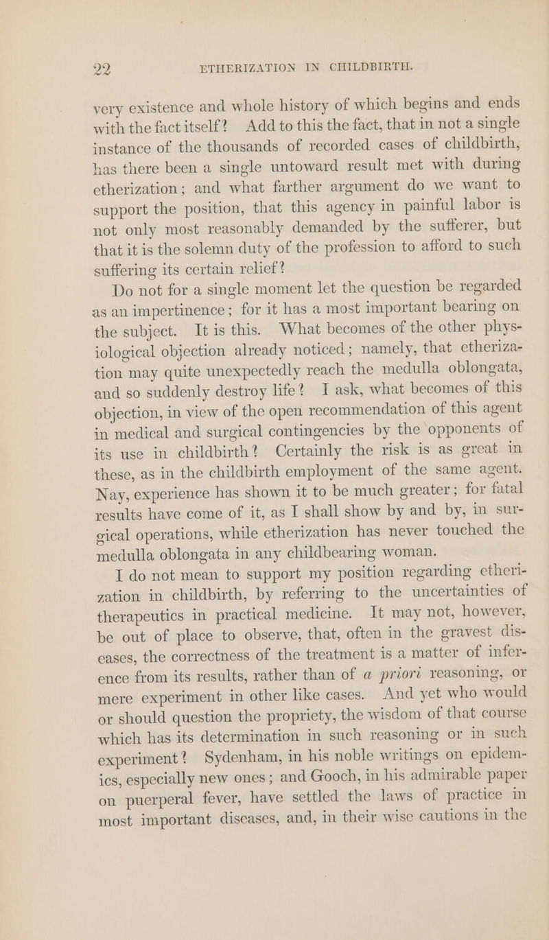 very existence and whole history of which begins and ends with the factitself? Add to this the fact, that in not a single instance of the thousands of recorded cases of childbirth, has there been a single untoward result met with during etherization; and what farther argument do we want to support the position, that this agency in painful labor is not only most reasonably demanded by the sufferer, but that it is the solemn duty of the profession to afford to such suffering its certain relief? Do not for a single moment let the question be regarded as an impertinence; for it has a most important bearing on the subject. It is this. What becomes of the other phys- iological objection already noticed namely, that etheriza- tion may quite unexpectedly reach the medulla oblongata, and so suddenly destroy life? I ask, what becomes of this objection, in view of the open recommendation of this agent in medical and surgical contingencies by the opponents of its use in childbirth? Certainly the risk is as great im these, as in the childbirth employment of the same agent. Nay, experience has shown it to be much greater ; for fatal results have come of it, as I shall show by and by, im sur- gical operations, while etherization has never touched the medulla oblongata in any childbearing woman. I do not mean to support my position regarding etheri- zation in childbirth, by referring to the uncertainties of therapeutics in practical medicine. It may not, however, be out of place to observe, that, often in the gravest dis- eases, the correctness of the treatment is a matter of infer- ence from its results, rather than of a priori reasoning, or mere experiment in other like cases. And yet who would or should question the propriety, the wisdom of that course which has its determination in such reasoning or in such experiment? Sydenham, in his noble writings on epidem- ics, especially new ones ; and Gooch, in his admirable paper on puerperal fever, have settled the laws of practice in most important diseases, and, in their wise cautions in the