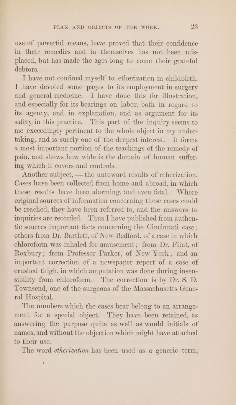 use of powerful means, have proved that their confidence in their remedies and in themselves has not been mis- placed, but has made the ages long to come their grateful debtors. I have not confined myself to etherization in childbirth. I have devoted some pages to its employment in surgery and general medicine. I have done this for illustration, and especially for its bearings on labor, both in regard to its agency, and in explanation, and as argument for its safety in this practice. ‘This part of the inquiry seems to me exceedingly pertinent to the whole object in my under- taking, and is surely one of the deepest interest. It forms a most important portion of the teachings of the remedy of pain, and shows how wide is the domain of human suffer- ing which it covers and controls. Another subject, — the untoward results of etherization. Cases have been collected from home and abroad, in which these results have been alarming, and even fatal. Where original sources of information concerning these cases could be reached, they have been referred to, and the answers to inquiries are recorded. ‘Thus I have published from authen- tic sources important facts concerning the Cincinnati case ; others from Dr. Bartlett, of New Bedford, of a case in which chloroform was inhaled for amusement; from Dr. Flint, of Roxbury; from Professor Parker, of New York; and an important correction of a newspaper report of a case of crushed thigh, in which amputation was done during insen- sibility from chloroform. The correction is by Dr. 8. D. Townsend, one of the surgeons of the Massachusetts Gene- ral Hospital. The numbers which the cases bear belong to an arrange- ment for a special object. They have been retained, as answering the purpose quite as well as would initials of names, and without the objection which might have attached to their use. The word etherization has been used as a generic term,