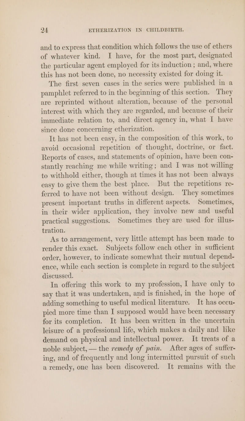 and to express that condition which follows the use of ethers of whatever kind. I have, for the most part, designated the particular agent employed for its induction ; and, where this has not been done, no necessity existed for doing it. The first seven cases in the series were published in a pamphlet referred to in the beginning of this section. ‘They are reprinted without alteration, because of the personal interest with which they are regarded, and because of their immediate relation to, and direct agency in, what I have since done concerning etherization. , It has not been easy, in the composition of this work, to avoid occasional repetition of thought, doctrine, or fact. Reports of cases, and statements of opinion, have been con- stantly reaching me while writing; and I was not willing to withhold either, though at times it has not been always easy to give them the best place. But the repetitions re- ferred to have not been without design. They sometimes present important truths in different aspects. Sometimes, in their wider application, they involve new and useful practical suggestions. Sometimes they are used for illus- tration. As to arrangement, very little attempt has been made to render this exact. Subjects follow each other in sufficient order, however, to indicate somewhat their mutual depend- ence, while each section is complete in regard to the subject discussed. In offering this work to my profession, I have only to say that it was undertaken, and is finished, in the hope of adding something to useful medical literature. It has occu- pied more time than I supposed would have been necessary for its completion. It has been written in the uncertain leisure of a professional life, which makes a daily and like demand on physical and intellectual power. It treats of a noble subject, — the remedy of pain. After ages of suffer- ing, and of frequently and long intermitted pursuit of such a remedy, one has been discovered. It remains with the