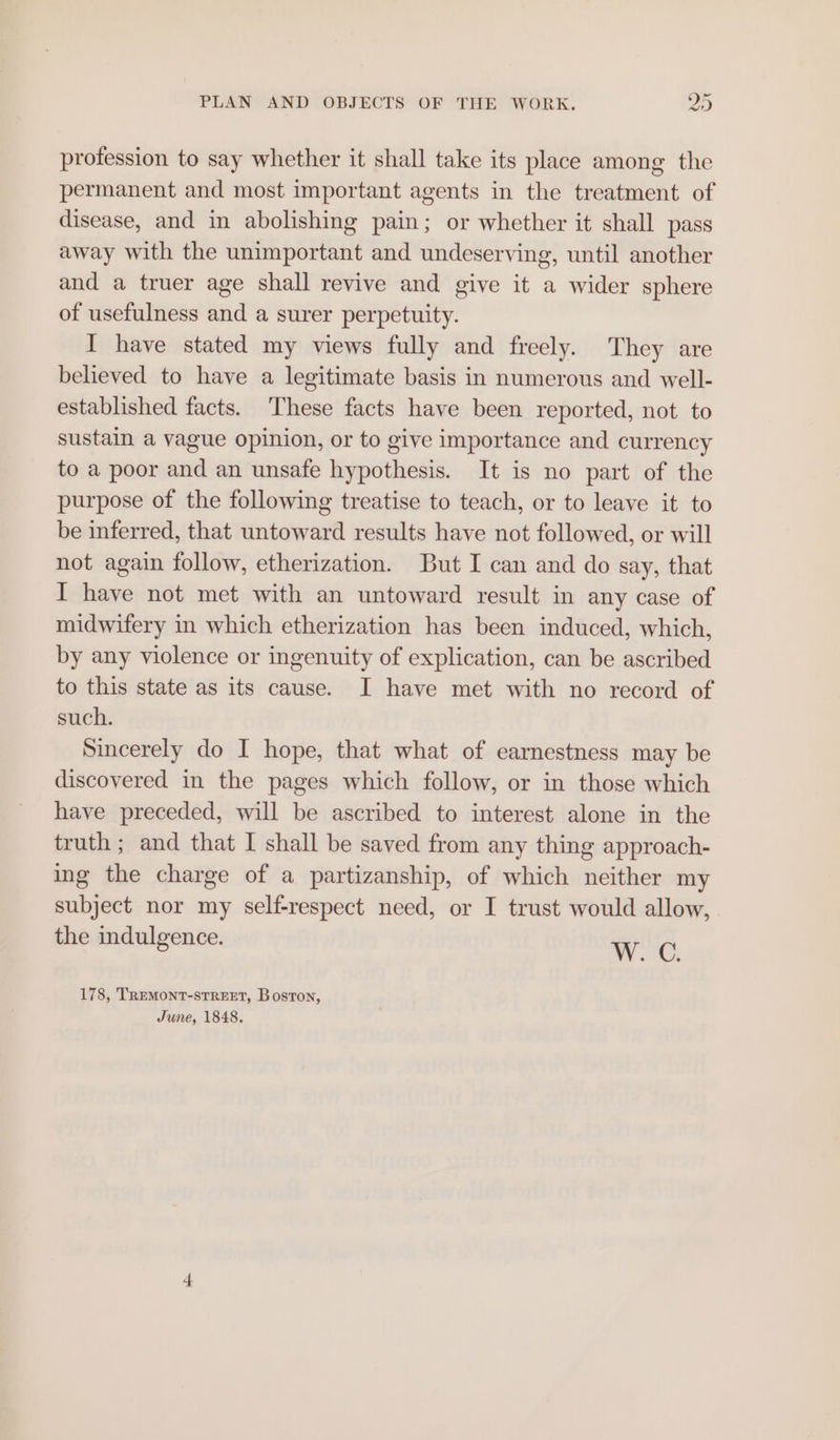 profession to say whether it shall take its place among the permanent and most important agents in the treatment of disease, and in abolishing pain; or whether it shall pass away with the unimportant and undeserving, until another and a truer age shall revive and give it a wider sphere of usefulness and a surer perpetuity. I have stated my views fully and freely. They are believed to have a legitimate basis in numerous and well- established facts. These facts have been reported, not to sustain a vague opinion, or to give importance and currency to a poor and an unsafe hypothesis. It is no part of the purpose of the following treatise to teach, or to leave it to be inferred, that untoward results have not followed, or will not again follow, etherization. But I can and do say, that I have not met with an untoward result in any case of midwifery in which etherization has been induced, which, by any violence or ingenuity of explication, can be ascribed to this state as its cause. I have met with no record of such. Sincerely do I hope, that what of earnestness may be discovered in the pages which follow, or in those which have preceded, will be ascribed to interest alone in the truth ; and that I shall be saved from any thing approach- ing the charge of a partizanship, of which neither my subject nor my self-respect need, or I trust would allow, the indulgence. Wc. 178, TREMONT-STREET, Boston, June, 1848.