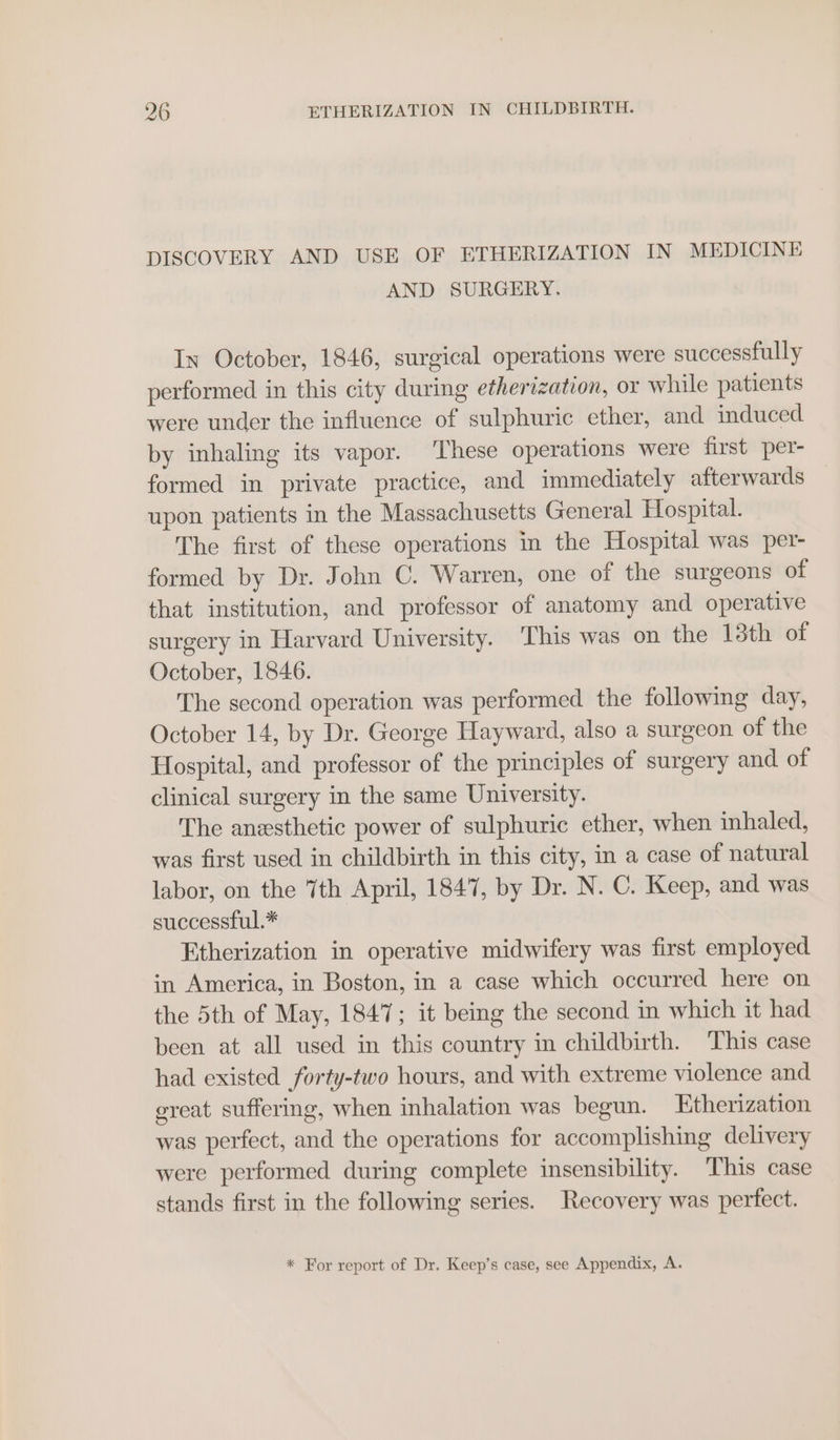 DISCOVERY AND USE OF ETHERIZATION IN MEDICINE AND SURGERY. In October, 1846, surgical operations were successfully performed in this city during etherization, or while patients were under the influence of sulphuric ether, and induced by inhaling its vapor. These operations were first per- formed in private practice, and immediately afterwards upon patients in the Massachusetts General Hospital. The first of these operations in the Hospital was per- formed by Dr. John C. Warren, one of the surgeons of that institution, and professor of anatomy and operative surgery in Harvard University. This was on the 13th of October, 1846. The second operation was performed the following day, October 14, by Dr. George Hayward, also a surgeon of the Hospital, and professor of the principles of surgery and of clinical surgery in the same University. The anesthetic power of sulphuric ether, when inhaled, was first used in childbirth in this city, in a case of natural labor, on the 7th April, 1847, by Dr. N. C. Keep, and was successful.* Etherization in operative midwifery was first employed in America, in Boston, in a case which occurred here on the 5th of May, 1847; it being the second in which it had been at all used in this country in childbirth. This case had existed forty-two hours, and with extreme violence and ereat suffering, when inhalation was begun. Etherization was perfect, and the operations for accomplishing delivery were performed during complete insensibility. This case stands first in the following series. Recovery was perfect. * For report of Dr. Keep’s case, see Appendix, A.