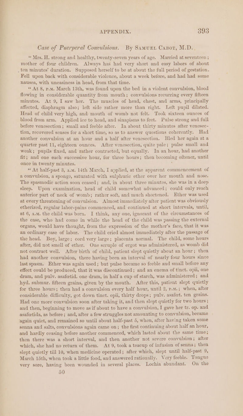 as: APPENDIX. 393 Case of Puerperal Convulsions. By Samurt Cazor, M.D... « Mrs. H. strong and healthy, twenty-seven years of age. Married at seventcen ; mother of four children. Always has had very short and easy labors of about Fell upon back with considerable violence, about a week before, and had had some nausea, with uneasiness in head, from that time. * At 8, p.m. March 13th, was found upon the bed in a violent convulsion, blood flowing in considerable quantity from mouth; convulsions recurring every fifteen minutes. At 9, I saw her. The muscles of head, chest, and arms, principally affected, diaphragm also; left side rather more than right. Left pupil dilated. Head of child very high, and mouth of womb not felt. Took sixteen ounces of blood from arm. Applied ice to head, and sinapisms to feet. Pulse strong and full before venesection; small and feeble after. In about thirty minutes after venesec-_ tion, recovered senses for a short time, so as to answer questions coherently. Had another convulsion at an hour and a half after venesection. Bled her again at a quarter past 11, eighteen ounces. After venesection, quite pale; pulse small and weak; pupils fixed, and rather contracted, but equally. In an hour, had another fit; and one each successive hour, for three hours; then becoming oftener, until once in twenty minutes. ‘“‘ At half-past 3, a.m. 14th March, I applied, at the apparent commencement of a convulsion, a sponge, saturated with sulphuric ether over her mouth and nose. The spasmodic action soon ceased; and, in about three minutes, she was in a deep sleep. Upon examination, head of child somewhat advanced; could only reach anterior part of neck of womb; rather soft, and much shortened. Ether was used at every threatening of convulsion. Almost immediately aiter patient was obviously etherized, regular labor-pains commenced, and continued at short intervals, until, at 6, A.M. the child was born. I think, any one, ignorant of the circumstances of the case, who had come in while the head of the child was passing the external organs, would have thought, from the expression of the mother’s face, that it was an ordinary case of labor. The child cried almost immediately after the passage of the head. Boy, large; cord very large; placenta normal. The child, some hours after, did not smell of ether. One scruple of ergot was administered, as womb did not contract well. After birth of child, patient slept quietly about an hour; then had another convulsion, there having been an interval of nearly four hours since last spasm. Ether was again used; but pulse became so feeble and small before any effect could be produced, that it was discontinued; and an enema of tinct. opil, one dram, and pulv. asafcetid. one dram, in half a cup of starch, was administered; and hyd. submur. fifteen grains, given by the mouth. After this, patient slept quietly for three hours; then had a convulsion every half hour, until 2, p.m.; when, after considerable, difficulty, got down tinct. opii, thirty drops; pulv. asafcet. ten grains. Had one more convulsion soon after taking it, and then slept quietly for two hours ; and then, beginning to move as if about to have a convulsion, I gave her tr. op. and asafeetida, as before; and, after a few struggles not amounting to convulsion, became senna and salts, convulsions again came on; the first continuing about half an hour, and hardly ceasing before another commenced, which lasted about the same time ; then there was a short interval, and then another not severe convulsion; after which, she had no return of them. At 9, took a teacup of infusion of senna ; then slept quietly till 10, when medicine operated; after which, slept until half-past 9, March 15th, when took a little food, and answered rationally. Very feeble. Tongue very sore, having been wounded in several places. Lochia abundant. On the 590