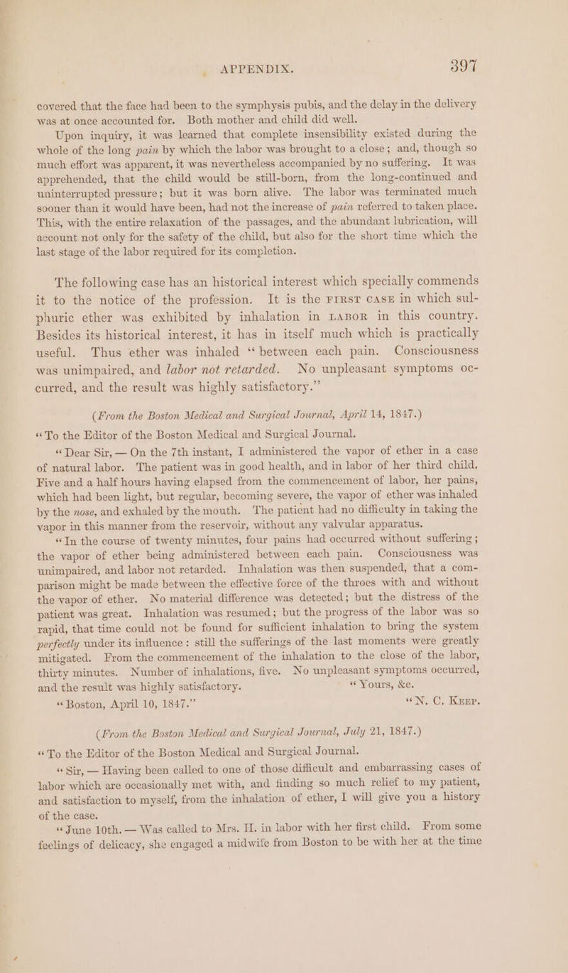 covered that the face had been to the symphysis pubis, and the delay in the delivery was at once accounted for. Both mother and child did well. Upon inquiry, it was learned that complete insensibility existed during the whole of the long pain by which the labor was brought to a close; and, though so much effort was apparent, it was nevertheless accompanied by no suffering. It was apprehended, that the child would be still-born, from the long-continued and uninterrupted pressure; but it was born alive. The labor was terminated much sooner than it would have been, had not the increase of pain referred to taken place. This, with the entire relaxation of the passages, and the abundant lubrication, will ecount not only for the safety of the child, but also for the short time which the last stage of the labor required for its completion. The following case has an historical interest which specially commends it to the notice of the profession. It is the rrrsr casx in which sul- phuric ether was exhibited by inhalation in LABoR in this country. Besides its historical interest, it has in itself much which is practically useful. Thus ether was inhaled ‘ between each pain. Consciousness was unimpaired, and labor not retarded. No unpleasant symptoms oc- curred, and the result was highly satisfactory.” (From the Boston Medical and Surgical Journal, April 14, 1847.) ‘To the Editor of the Boston Medical and Surgical Journal. ‘«‘ Dear Sir, — On the 7th instant, I administered the vapor of ether in a case of natural labor. The patient was in good health, and in labor of her third child. Five and a half hours having elapsed from the commencement of labor, her pains, which had been light, but regular, becoming severe, the vapor of ether was inhaled by the nose, and exhaled by the mouth. The patient had no difficulty in taking the vapor in this manner from the reservoir, without any valvular apparatus. “In the course of twenty minutes, four pains had occurred without suffering ; the vapor of ether being administered between each pain. Consciousness was unimpaired, and labor not retarded. Inhalation was then suspended, that a com- parison might be made between the effective force of the throes with and without the vapor of ether. No material difference was detected; but the distress of the patient was great. Inhalation was resumed; but the progress of the labor was so rapid, that time could not be found for sufficient inhalation to bring the system perfectly under its influence: still the sufferings of the last moments were greatly mitigated. From the commencement of the inhalation to the close of the labor, thirty minutes. Number of inhalations, five. No unpleasant symptoms occurred, and the result was highly satisfactory. ~ «Yours, Se. « Boston, April 10, 1847.” «N. C. Keep. (From the Boston Medical and Surgical Journal, July 21, 1847.) “To the Editor of the Boston Medical and Surgical Journal. « Sir, — Having been called to one of those difficult and embarrassing cases of labor which are occasionally met with, and finding so much relief to my patient, and satisfaction to myself, from the inhalation of ether, I will give you a history of the case. “June 10th. — Was called to Mrs. H. in labor with her first child. From some feelings of delicacy, she engaged a midwife from Boston to be with her at the time