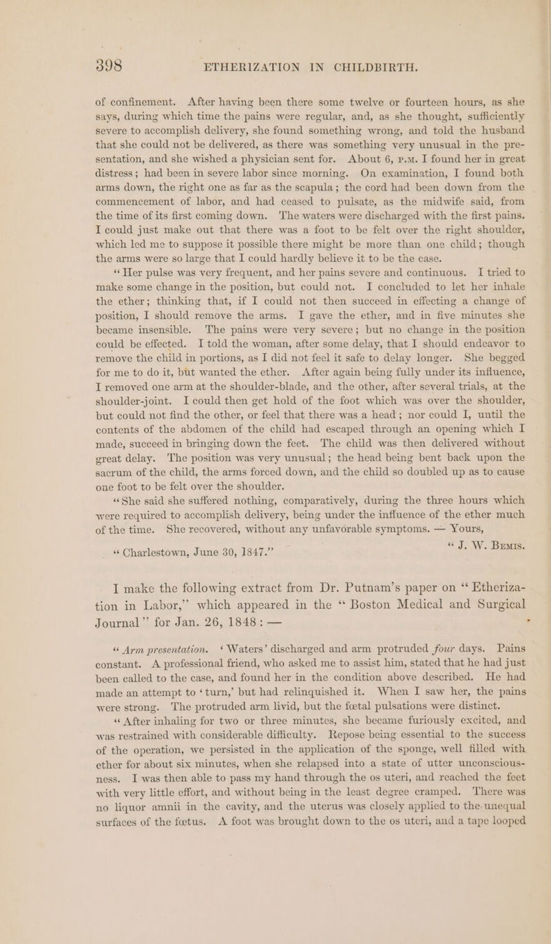 of confinement. After having been there some twelve or fourteen hours, as she says, during which time the pains were regular, and, as she thought, sufficiently severe to accomplish delivery, she found something wrong, and told the husband that she could not be delivered, as there was something very unusual in the pre- sentation, and she wished a physician sent for. About 6, p.m. I found her in great distress ; had been in severe labor since morning. On examination, I found both arms down, the right one as far as the scapula; the cord had been down from the commencement of labor, and had ceased to pulsate, as the midwife said, from the time of its first coming down. ‘The waters were discharged with the first pains. I could just make out that there was a foot to be felt over the right shoulder, which led me to suppose it possible there might be more than one child; though the arms were so large that I could hardly believe it to be the case. ‘‘Her pulse was very frequent, and her pains severe and continuous. I tried to make some change in the position, but could not. I concluded to let her inhale the ether; thinking that, if I could not then succeed in effecting a change of position, I should remove the arms. I gave the ether, and in five minutes she became insensible. The pains were very severe; but no change in the position could be effected. I told the woman, after some delay, that I should endeavor to remove the child in portions, as I did not feel it safe to delay longer. She begged for me to do it, but wanted the ether. After again being fully under its influence, I removed one arm at the shoulder-blade, and the other, after several trials, at the shoulder-joint. I could then get hold of the foot which was over the shoulder, but could not find the other, or feel that there was a head; nor could I, until the contents of the abdomen of the child had escaped through an opening which I made, succeed in bringing down the feet. The child was then delivered without great delay. The position was very unusual; the head being bent back upon the sacrum of the child, the arms forced down, and the child so doubled up as to cause one foot to be felt over the shoulder. ‘«‘She said she suffered nothing, comparatively, during the three hours which were required to accomplish delivery, being under the influence of the ether much of the time. She recovered, without any unfavorable symptoms. — Yours, ‘“‘ Charlestown, June 30, 1847.” «J. W. Buns. I make the following extract from Dr. Putnam’s paper on ‘ Etheriza- tion in Labor,’’ which appeared in the “‘ Boston Medical and Surgical Journal”’ for Jan. 26, 1848: — | . constant. A professional friend, who asked me to assist him, stated that he had just been called to the case, and found her in the condition above described. He had made an attempt to ‘turn,’ but had relinquished it. When I saw her, the pains were strong. The protruded arm livid, but the foetal pulsations were distinct. ‘«‘ After inhaling for two or three minutes, she became furiously excited, and was restrained with considerable difficulty. Repose being essential to the success of the operation, we persisted in the application of the sponge, well filled with ether for about six minutes, when she relapsed into a state of utter unconscious- ness. Iwas then able to pass my hand through the os uteri, and reached the feet with very little effort, and without being in the least degree cramped. There was no liquor amnii in the cavity, and the uterus was closely applied to the unequal surfaces of the foetus. A foot was brought down to the os uteri, and a tape looped