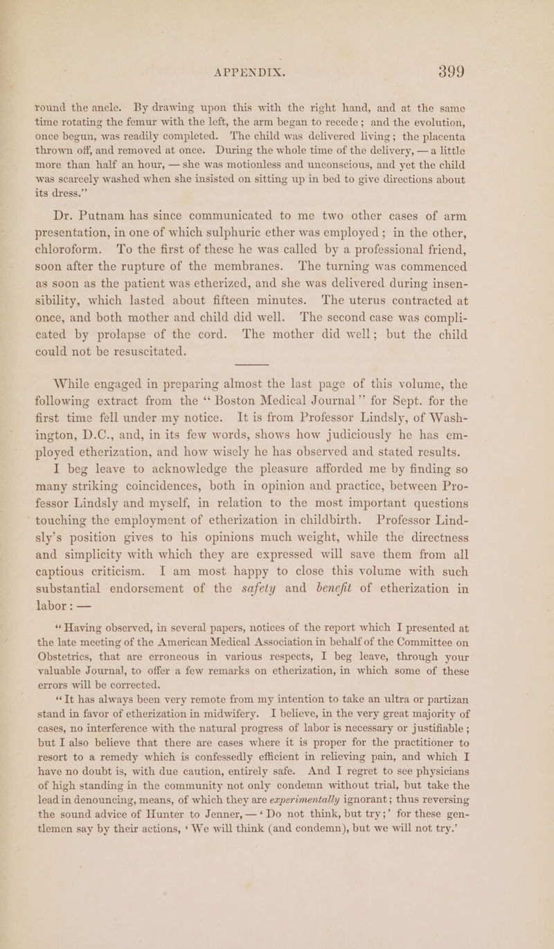 round the ancle. By drawing upon this with the right hand, and at the same time rotating the femur with the left, the arm began to recede; and the evolution, once begun, was readily completed. The child was delivered living; the placenta thrown off, and removed at once. During the whole time of the delivery, — a little more than half an hour, — she was motionless and unconscious, and yet the child was scarcely washed when she insisted on sitting up in bed to give directions about its dress.” Dr. Putnam has since communicated to me two other cases of arm presentation, in one of which sulphuric ether was employed; in the other, chloroform. To the first of these he was called by a professional friend, soon after the rupture of the membranes. The turning was commenced as soon as the patient was etherized, and she was delivered during insen- sibility, which lasted about fifteen minutes. The uterus contracted at ence, and both mother and child did well. The second case was compli- eated by prolapse of the cord. The mother did well; but the child could not be resuscitated. While engaged in preparing almost the last page of this volume, the following extract from the ‘‘ Boston Medical Journal”’ for Sept. for the first time fell under my notice. It is from Professor Lindsly, of Wash- ington, D.C., and, in its few words, shows how judiciously he has em- ployed etherization, and how wisely he has observed and stated results. I beg leave to acknowledge the pleasure afforded me by finding so many striking coincidences, both in opinion and practice, between Pro- fessor Lindsly and myself, in relation to the most important questions ‘touching the employment of etherization in childbirth. Professor Lind- sly’s position gives to his opinions much weight, while the directness and simplicity with which they are expressed will save them from all captious criticism. I am most happy to close this volume with such substantial endorsement of the safety and benefit of etherization in labor : — ‘Having observed, in several papers, notices of the report which I presented at the late meeting of the American Medical Association in behalf of the Committee on Obstetrics, that are erroneous in various respects, I beg leave, through your valuable Journal, to offer a few remarks on etherization, in which some of these errors will be corrected. “Tt has always been very remote from my intention to take an ultra or partizan stand in favor of etherization in midwifery. I believe, in the very great majority of cases, no interference with the natural progress of labor is necessary or justifiable ; but I also believe that there are cases where it is proper for the practitioner to resort to a remedy which is confessedly efficient in relieving pain, and which I have no doubt is, with due caution, entirely safe. And I regret to see physicians of high standing in the community not only condemn without trial, but take the lead in denouncing, means, of which they are experimentally ignorant ; thus reversing the sound advice of Hunter to Jenner, — ‘Do not think, but try;’ for these gen- tlemen say by their actions, ‘ We will think (and condemn), but we will not try.’