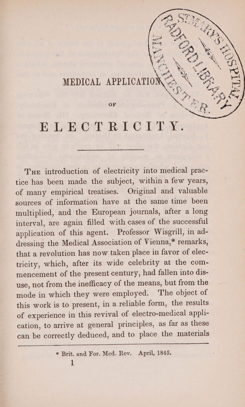 ELEOT RC PTs Tue introduction of electricity into medical prac- tice has been made the subject, within a few years, of many empirical treatises. Original and valuable sources of information have at the same time been multiplied, and the European journals, after a long interval, are again filled with cases of the successful application of this agent. Professor Wisgrill, in ad- dressing the Medical Association of Vienna,* remarks, that a revolution has now taken place in favor of elec- tricity, which, after its wide celebrity at the com- mencement of the present century, had fallen into dis- use, not from the inefficacy of the means, but from the mode in which they were employed. The object of this work is to present, in a reliable form, the results of experience in this revival of electro-medical appli- cation, to arrive at general principles, as far as these can be correctly deduced, and to place the materials cc ce * Brit. and For. Med. Rev. April, 1845.