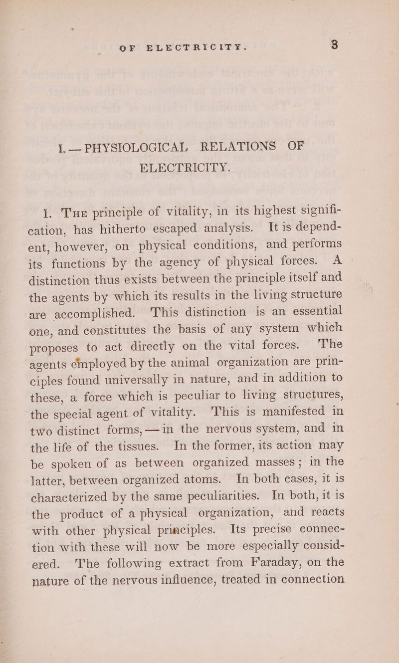 1,.— PHYSIOLOGICAL RELATIONS OF ELECTRICITY. 1. Tue principle of vitality, in its highest signifi- cation, has hitherto escaped analysis. It is depend- ent, however, on physical conditions, and performs its functions by the agency of physical forces. A | distinction thus exists between the principle itself and the agents by which its results in the living structure are accomplished. This distinction is an essential one, and constitutes the basis of any system which proposes to act directly on the vital forces. The agents employed by the animal organization are prin- ciples found universally in nature, and in addition to these, a force which is peculiar to living structures, the special agent of vitality. This is manifested in two distinct forms,—#in the nervous system, and in the life of the tissues. In the former, its action may be spoken of as between organized masses ; in the latter, between organized atoms. In both cases, it 1s characterized by the same peculiarities. In both, it is the product of a physical organization, and reacts with other physical primciples. Its precise connec- tion with these will now be more especially consid- ered. The following extract from Faraday, on the nature of the nervous influence, treated in connection