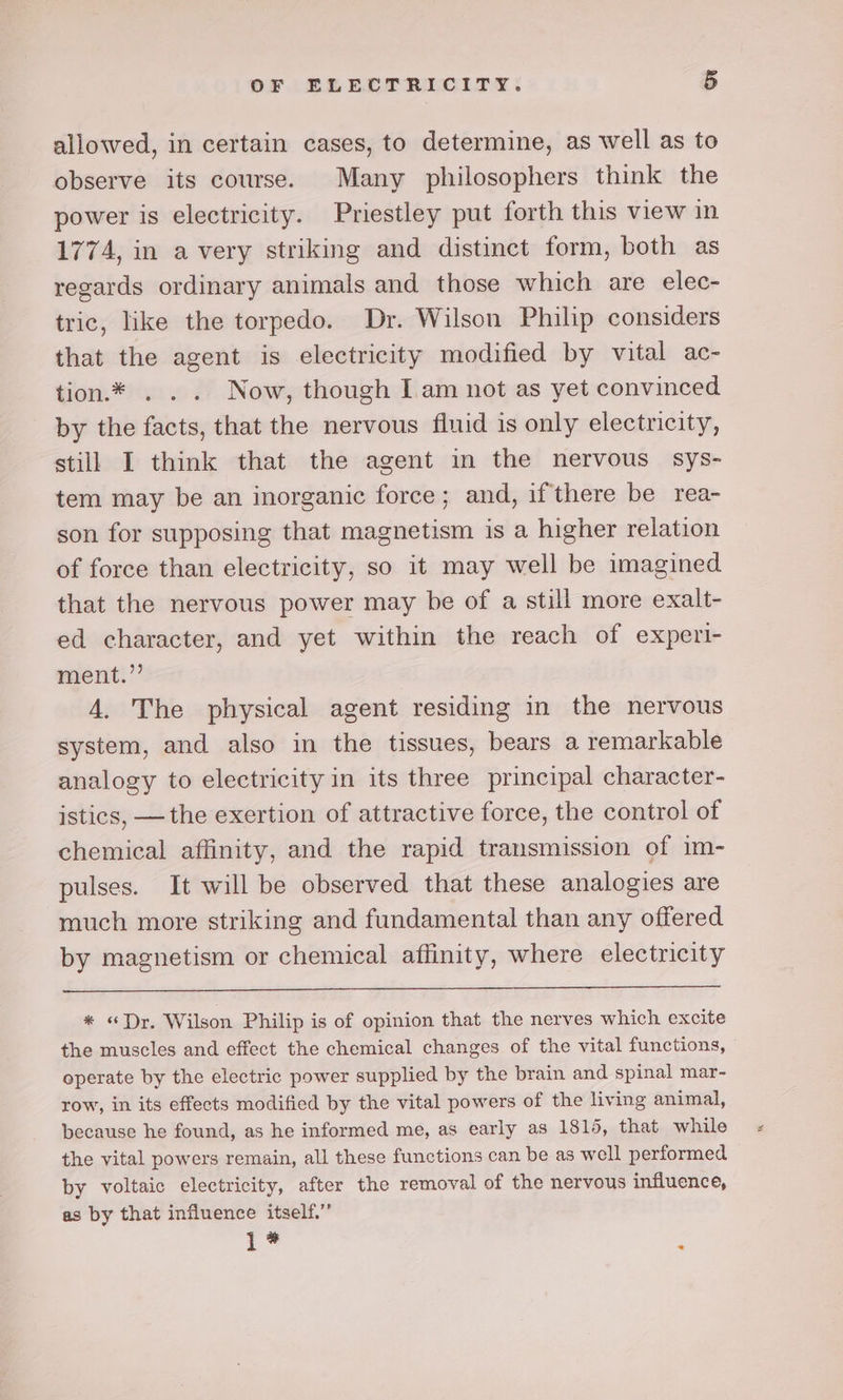 allowed, in certain cases, to determine, as well as to observe its course. Many philosophers think the power is electricity. Priestley put forth this view in 1774, in a very striking and distinct form, both as regards ordinary animals and those which are elec- tric, like the torpedo. Dr. Wilson Philip considers that the agent is electricity modified by vital ac- tion.* . .. Now, though I am not as yet convinced by the facts, that the nervous fluid is only electricity, still I think that the agent in the nervous sys- tem may be an inorganic force; and, if there be rea- son for supposing that magnetism is a higher relation of force than electricity, so it may well be imagined that the nervous power may be of a still more exalt- ed character, and yet within the reach of experi- ment.” A. The physical agent residing in the nervous system, and also in the tissues, bears a remarkable analogy to electricity in its three principal character- istics, —the exertion of attractive force, the control of chemical affinity, and the rapid transmission of im- pulses. It will be observed that these analogies are much more striking and fundamental than any offered by magnetism or chemical affinity, where electricity * «Dr. Wilson Philip is of opinion that the nerves which excite the muscles and effect the chemical changes of the vital functions, operate by the electric power supplied by the brain and spinal mar- row, in its effects modified by the vital powers of the living animal, because he found, as he informed me, as early as 1815, that while the vital powers remain, all these functions can be as well performed by voltaic electricity, after the removal of the nervous influence, as by that influence itself.’’ L* -