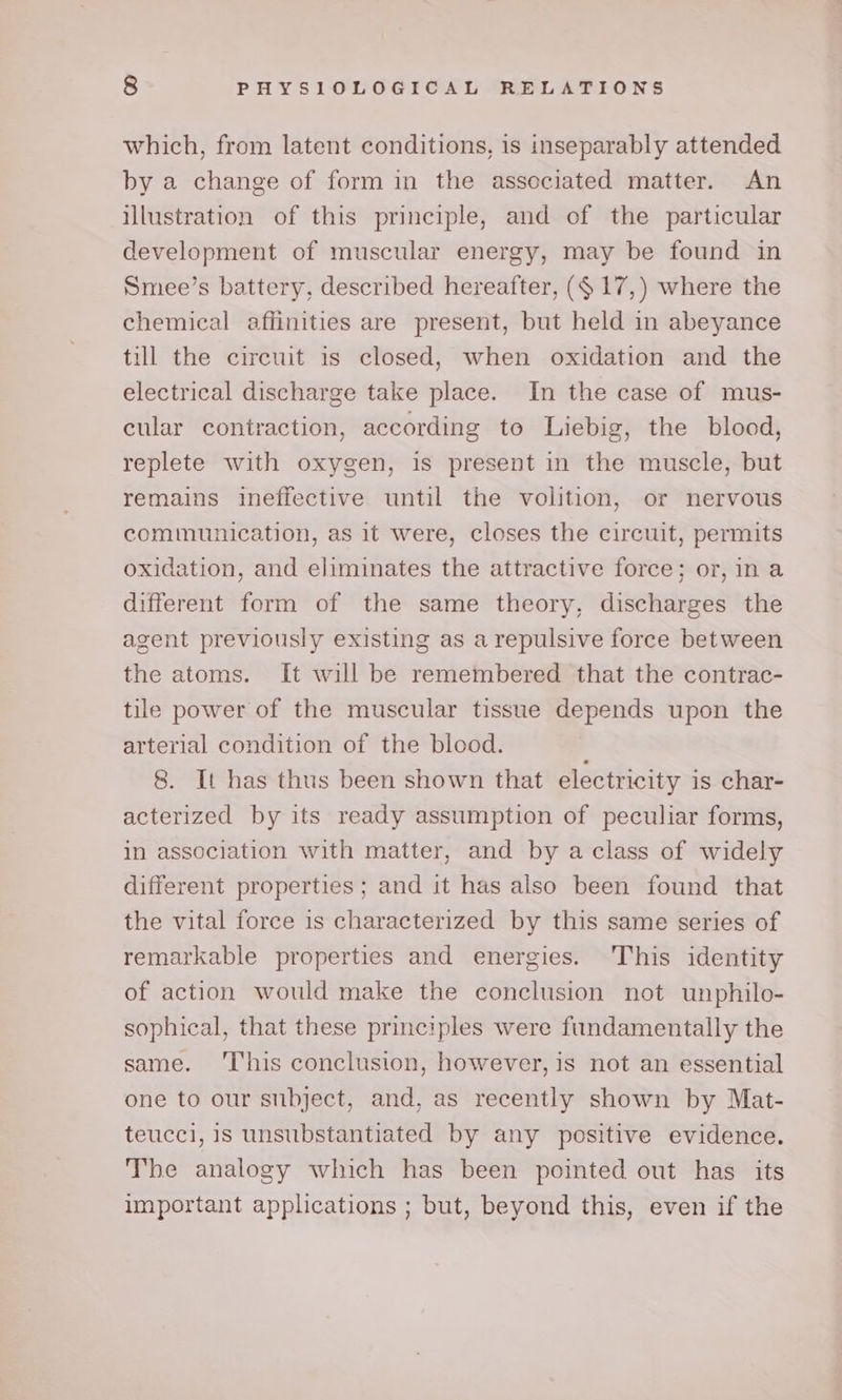 which, from latent conditions, is inseparably attended by a change of form in the associated matter. An illustration of this principle, and of the particular development of muscular energy, may be found in Smee’s battery, described hereafter, (¢ 17,) where the chemical affinities are present, but held in abeyance till the circuit is closed, when oxidation and the electrical discharge take place. In the case of mus- cular contraction, according to Liebig, the blood, replete with oxygen, is present in the muscle, but remains ineffective until the volition, or nervous communication, as it were, closes the circuit, permits oxidation, and eliminates the attractive force; or, in a different form of the same theory, discharges the agent previously existing as a repulsive force between the atoms. It will be remembered that the contrac- tile power of the muscular tissue depends upon the arterial condition of the blood. 8. It has thus been shown that electricity is char- acterized by its ready assumption of peculiar forms, in association with matter, and by a class of widely different properties ; and it has also been found that the vital force is characterized by this same series of remarkable properties and energies. This identity of action would make the conclusion not unphilo- sophical, that these principles were fundamentally the same. ‘T‘his conclusion, however, is not an essential one to our stibject, and, as recently shown by Mat- teucci, is unsubstantiated by any positive evidence. The analogy which has been pointed out has its important applications ; but, beyond this, even if the