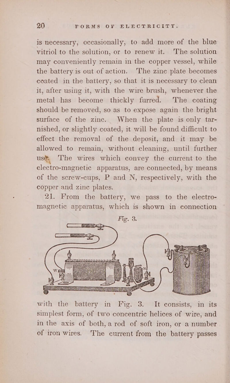 is necessary, occasionally, to add more of the blue vitriol to the solution, or to renew it. ‘The solution may conveniently remain in the copper vessel, while the battery is out of action. ‘The zinc plate becomes coated in the battery, so that it 1s necessary to clean it, after using 1t, with the wire brush, whenever the metal has become thickly furred. The coating should be removed, so as to expose again the bright surface of the zinc. When the plate is only tar- nished, or shghtly coated, it will be found difficult to effect the removal of the deposit, and it may be allowed to remain, without cleaning, until further use, The wires which convey the current to the electro-magnetic apparatus, are connected, by means of the screw-cups, P and N, respectively, with the copper and zinc plates. 21. From the battery, we pass to the electro- magnetic apparatus, which is shown in connection cere, e Sine CLE my with the battery in Bh 3. It consists, in its simplest form, of two concentric helices of wire, and in the axis of both, a rod of soft iron, or a number of iron wires. The current from the battery passes