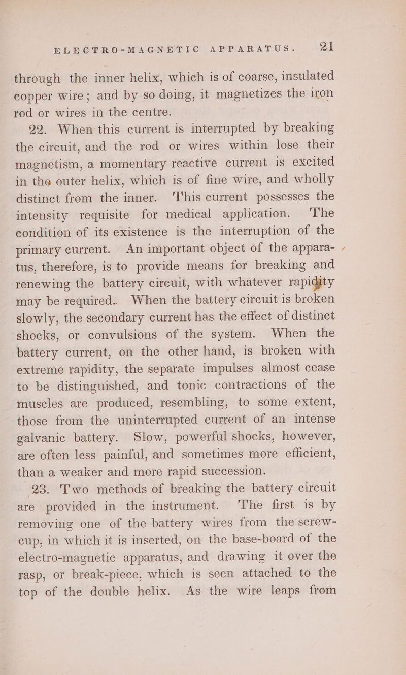 through the inner helix, which is of coarse, insulated copper wire; and by so doing, it magnetizes the iron rod or wires in the centre. 22. When this current is interrupted by breaking the circuit, and the rod or wires within lose their magnetism, a momentary reactive current is excited in the outer helix, which is of fine wire, and wholly distinct from the inner. This current possesses the intensity requisite for medical application. The condition of its existence is the interruption of the primary current. An important object of the appara- tus, therefore, is to provide means for breaking and renewing the battery circuit, with whatever rapidity may be required. When the battery circuit is broken slowly, the secondary current has the effect of distinct shocks, or convulsions of the system. When the battery current, on the other hand, is broken with extreme rapidity, the separate impulses almost cease to be distinguished, and tonic contractions of the muscles are produced, resembling, to some extent, those from the uninterrupted current of an intense galvanic battery. Slow, powerful shocks, however, are often less painful, and sometimes more efficient, than a weaker and more rapid succession. 23. Two methods of breaking the battery circuit are provided in the instrument. The first is by removing one of the battery wires from the screw- cup, in which it is inserted, on the base-board of the electro-magnetic apparatus, and drawing it over the rasp, or break-piece, which is seen attached to the top of the double helix. As the wire leaps from ~\