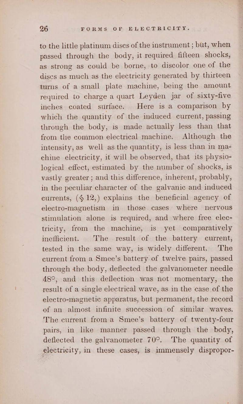 to the little platinum discs of the instrument ; but, when passed through the body, it required fifteen shocks, as strong as could be borne, to discolor one of the discs as much as the electricity generated by thirteen turns of a small plate machine, being the amount required to charge a quart Leyden jar of sixty-five inches coated surface. Here is a comparison by which the quantity of the induced current, passing through the body, 1s made actually less than that from the common electrical machine. Although the intensity, as well as the quantity, is less than in ma- chine electricity, it will be observed, that its physio- logical effect, estimated by the number of shocks, is vastly greater ; and this difference, inherent, probably, in the peculiar character of the galvanic and induced currents, ($ 12,) explains the beneficial agency of electro-magnetism in those cases where nervous stimulation alone is required, and where free elec- tricity, from the machine, is yet comparatively ineflicient. The result of the battery current, tested in the same way, is widely different. The current from a Smee’s battery of twelve pairs, passed through the body, deflected the galvanometer needle 48°, and this deflection was not momentary, the result of a single electrical wave, as in the case of the electro-magnetic apparatus, but permanent, the record of an almost infinite succession of similar waves. The current froma Smee’s battery of twenty-four pairs, in like manner passed through the body, deflected the galvanometer 70°. The quantity of electricity, in these cases, is immensely dispropor-