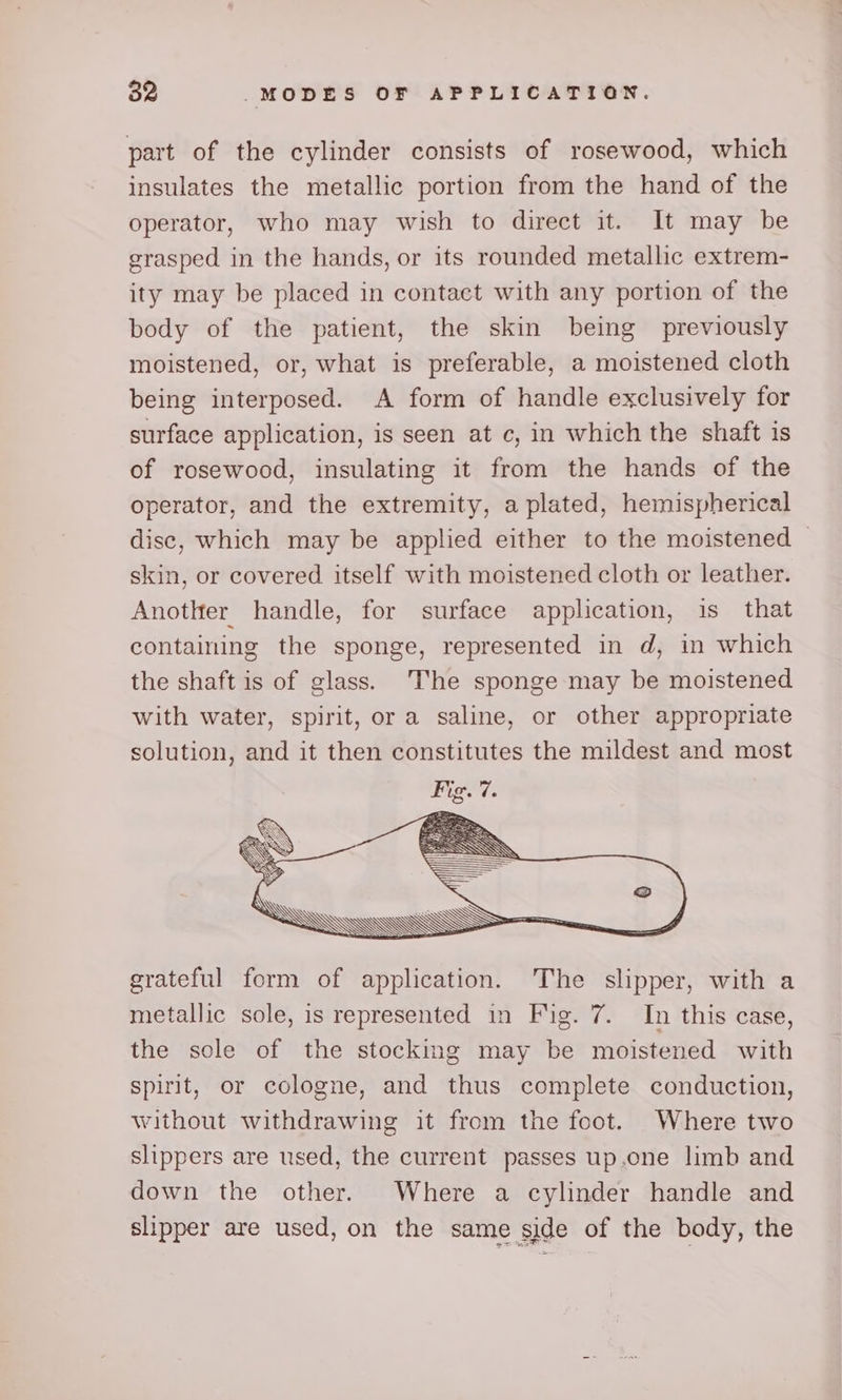 part of the cylinder consists of rosewood, which insulates the metallic portion from the hand of the operator, who may wish to direct it. It may be grasped in the hands, or its rounded metallic extrem- ity may be placed in contact with any portion of the body of the patient, the skin being previously moistened, or, what is preferable, a moistened cloth being interposed. A form of handle exclusively for surface application, is seen at c, in which the shaft is of rosewood, insulating it from the hands of the operator, and the extremity, a plated, hemispherical disc, which may be applied either to the moistened skin, or covered itself with moistened cloth or leather. Another handle, for surface application, is that containing the sponge, represented in d, in which the shaft is of glass. The sponge may be moistened with water, spirit, or a saline, or other appropriate solution, and it then constitutes the mildest and most grateful form of application. The slipper, with a metallic sole, is represented in Fig. 7. In this case, the sole of the stocking may be moistened with spirit, or cologne, and thus complete conduction, without withdrawing it from the foot. Where two slippers are used, the current passes up.one limb and down the other. Where a cylinder handle and slipper are used, on the same side of the body, the