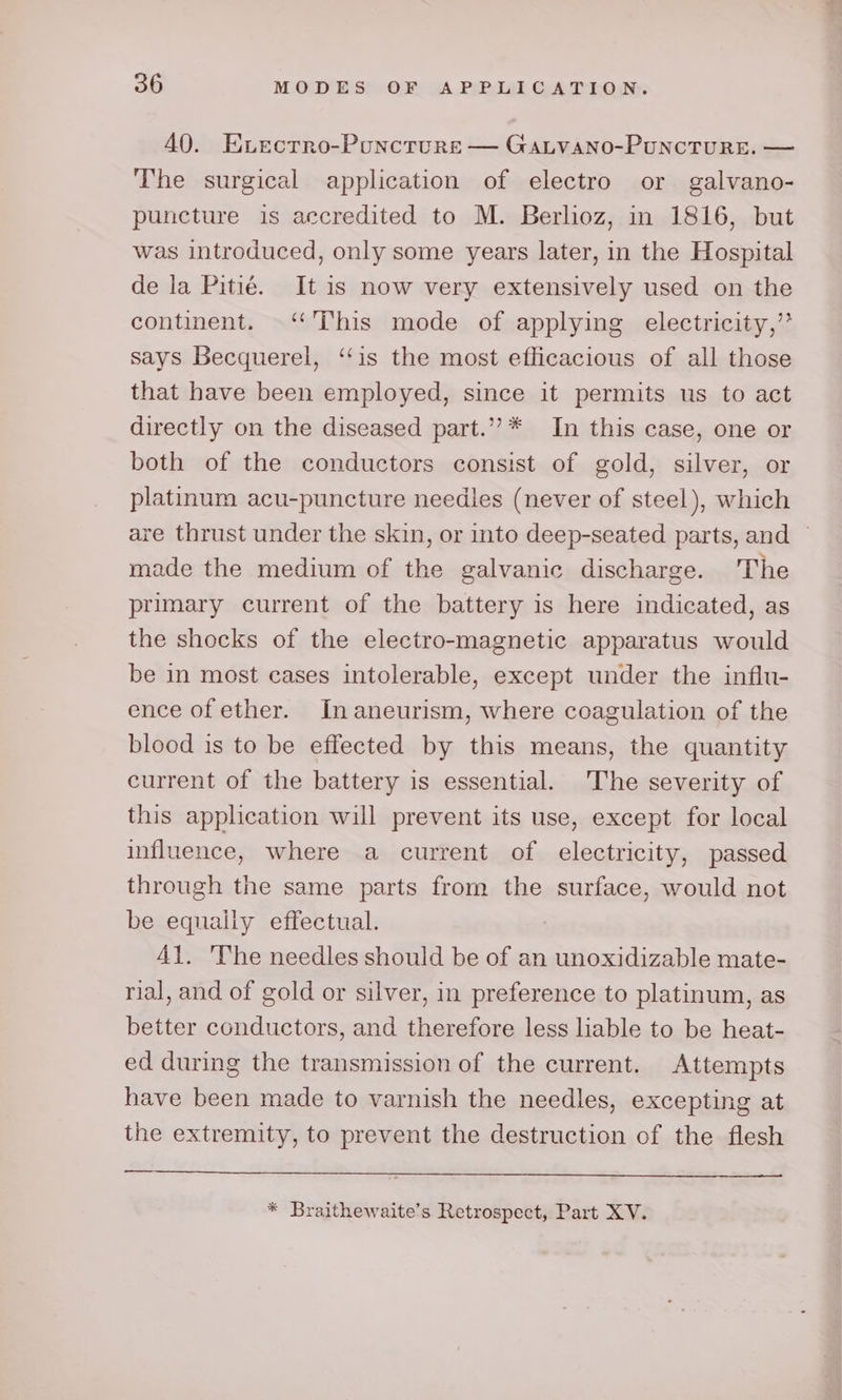 40. Evectrro-Puncturs — Gatvano-Puncture. — The surgical application of electro or galvano- puncture is accredited to M. Berlioz, in 1816, but was introduced, only some years later, in the Hospital de la Pitié. It is now very extensively used on the continent. ‘“'This mode of applying electricity,’ says Becquerel, ‘‘is the most efficacious of all those that have been employed, since it permits us to act directly on the diseased part.”’* In this case, one or both of the conductors consist of gold, silver, or platinum acu-puncture needles (never of steel), which are thrust under the skin, or into deep-seated parts, and — made the medium of the galvanic discharge. The primary current of the battery is here indicated, as the shocks of the electro-magnetic apparatus would be in most cases intolerable, except under the influ- ence of ether. Inaneurism, where coagulation of the blood is to be effected by this means, the quantity current of the battery is essential. The severity of this application will prevent its use, except for local influence, where a current of electricity, passed through the same parts from the surface, would not be equally effectual. Al. 'The needles should be of an unoxidizable mate- rial, and of gold or silver, in preference to platinum, as better conductors, and therefore less liable to be heat- ed during the transmission of the current. Attempts have been made to varnish the needles, excepting at the extremity, to prevent the destruction of the flesh * Braithewaite’s Retrospect, Part XV.