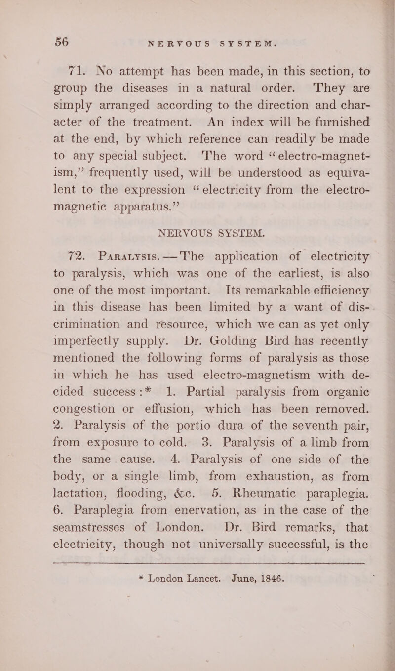 71. No attempt has been made, in this section, to group the diseases in a natural order. ‘They are simply arranged according to the direction and char- acter of the treatment. An index will be furnished at the end, by which reference can readily be made to any special subject. The word “electro-magnet- ism,”’ frequently used, will be understood as equiva- lent to the expression “electricity from the electro- magnetic apparatus.” NERVOUS SYSTEM. to paralysis, which was one of the earliest, is also one of the most important. Its remarkable efficiency in this disease has been limited by a want of dis- crimination and resource, which we can as yet only imperfectly supply. Dr. Golding Bird has recently mentioned the following forms of paralysis as those in which he has used electro-magnetism with de- cided success:* 1. Partial paralysis from organic congestion or effusion, which has been removed. 2. Paralysis of the portio dura of the seventh pair, from exposure to cold. 3. Paralysis of a limb from the same.cause. 4. Paralysis of one side of the body, or a single limb, from exhaustion, as from lactation, flooding, &amp;c. 5. Rheumatic paraplegia. 6. Paraplegia from enervation, as in the case of the seamstresses of London. Dr. Bird remarks, that electricity, though not universally successful, is the * London Lancet. June, 1846.