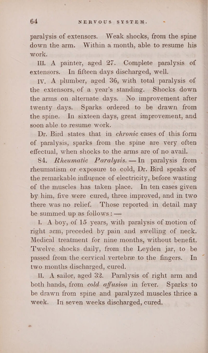 paralysis of extensors. Weak shocks, from the spine down the arm. Within a month, able to resume his work. Il. A painter, aged 27. Complete paralysis of extensors. In fifteen days discharged, well. Iv. A plumber, aged 36, with total paralysis of the extensors, of a year’s standing. Shocks down the arms on alternate days. No improvement after twenty days. Sparks ordered to be drawn from the spine. In sixteen days, great improvement, and soon able to resume work. Dr. Bird states that in chronic cases of this form - of paralysis, sparks from the spine are very often effectual, when shocks to the arms are of no avail. 84. Rheumatic Paralysis.—In paralysis from rheumatism or exposure to cold, Dr. Bird speaks of the remarkable influence of electricity, before wasting of the muscles has taken place. In ten cases given by him, five were cured, three improved, and in two there was no relief. Those reported in detail may be summed up as follows : — I. A boy, of 15 years, with paralysis of motion of right arm, preceded by pain and swelling of neck. Medical treatment for nine months, without benefit. Twelve shocks daily, from the Leyden jar, to be passed from the cervical vertebre to the fingers. In two months discharged, cured. I. A sailor, aged 32. Paralysis of right arm and both hands, from cold affusion in fever. Sparks: to be drawn from spine and paralyzed muscles thrice a week. In seven weeks discharged, cured.