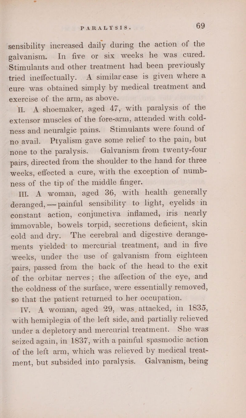 sensibility mcreased daily during the action of the galvanism. In five or six weeks he was cured. Stimulants and other treatment had been previously tried ineffectually. A similarcase is given where a cure was obtained simply by medical treatment and exercise of the arm, as above. Tl. A shoemaker, aged 47, with paralysis of the extensor muscles of the fore-arm, attended with cold- ness and neuralgic pains. Stimulants were found of no avail. Ptyalism gave some relief to the pain, but none to the paralysis. Galvanism from twenty-four pairs, directed from the shoulder to the hand for three weeks, effected a cure, with the exception of numb- ness of the tip of the middle finger. Iu. A woman, aged 36, with health generally deranged, —— painful sensibility to light, eyelids in constant action, conjunctiva inflamed, iris nearly immovable, bowels torpid, secretions deficient, skin cold and dry. The cerebral and digestive derange- ments yielded to mercurial treatment, and in five weeks, under the use of galvanism from eighteen pairs, passed from the back of the head to the exit of the orbitar nerves; the affection of the eye, and the coldness of the surface, were essentially removed, so that the patient returned to her occupation. Iv. A woman, aged 29, was attacked, in 1835, with hemiplegia of the left side, and partially relieved under a depletory and mercurial treatment. She was seized again, in 1837, with a painful spasmodic action of the left arm, which was relieved by medical treat- ment, but subsided into paralysis. Galvanism, being